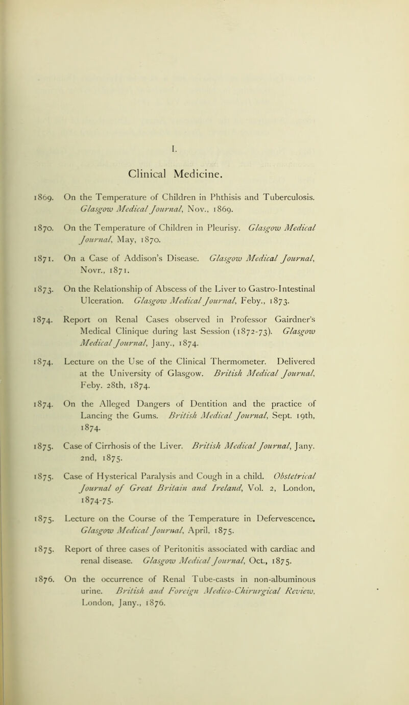 1869. On the Temperature of Children in Phthisis and Tuberculosis. Glasgow Medical Journal, Nov., 1869. 1870. On the Temperature of Children in Pleurisy. Glasgow Medical Journal, May, 1870. 1871. On a Case of Addison’s Disease. Glasgow Medical Journal, Novr., 1871. 1873. On the Relationship of Abscess of the Liver to Gastro-Intestinal Ulceration. Glasgow Medical Journal, Feby., 1873. 1874. Report on Renal Cases observed in Professor Gairdner’s Medical Clinique during last Session (1872-73). Glasgow Medical Journal, Jany., 1874. 1874. Lecture on the Use of the Clinical Thermometer. Delivered at the University of Glasgow. British Medical Journal, Feby. 28th, 1874. 1874. On the Alleged Dangers of Dentition and the practice of Lancing the Gums. British Medical Journal, Sept. 19th, 1874. 1875. Case of Cirrhosis of the Liver. British Medical Journal, Jany. 2nd, 1875. 1875. Case of Hysterical Paralysis and Cough in a child. Obstetrical Jotirnal of Great Britain and Ireland, Vol. 2, London, 1874-75. 1875. Lecture on the Course of the Temperature in Defervescence. Glasgow Medical Journal, April, 1875. 1875. Report of three cases of Peritonitis associated with cardiac and renal disease. Glasgow Medical Journal, Oct., 1875. 1876. On the occurrence of Renal Tube-casts in non-albuminous urine. British and Foreign Medico-Cliirurgical Review, London, Jany., 1876.