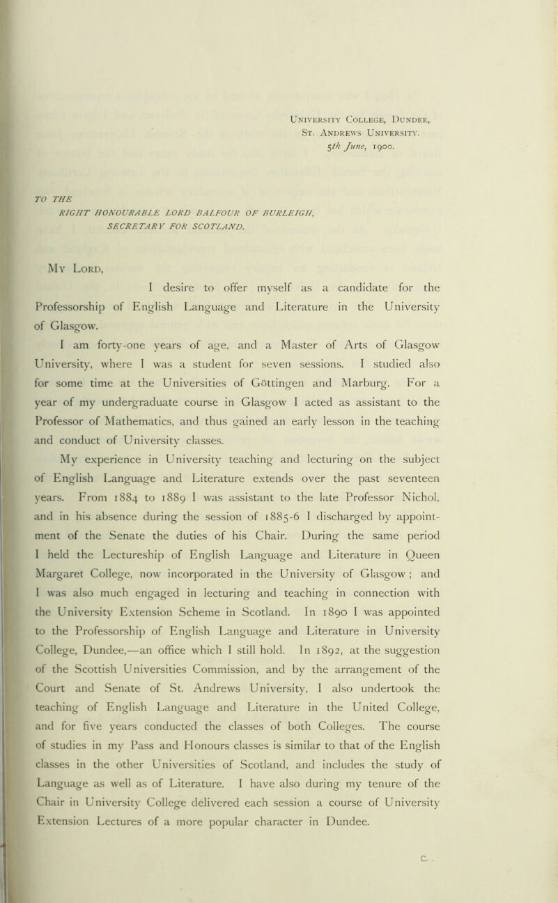 University College, Dundee, St. Andrews University. ^th June, 1900. TO THE RIGHT HONOURABLE LORD BALFOUR OF BURLEIGH, SECRETARY FOR SCOTLAND. My Lord, I desire to offer myself as a candidate for the Professorship of English Language and Literature in the University of Glasgow. I am forty-one years of age, and a Master of Arts of Glasgow University, where I was a student for seven sessions. I studied also for some time at the Universities of Gottingen and Marburg. For a year of my undergraduate course in Glasgow I acted as assistant to the Professor of Mathematics, and thus gained an early lesson in the teaching and conduct of University classes. My experience in University teaching and lecturing on the subject of English Language and Literature extends over the past seventeen years. From 1884 to 1889 I was assistant to the late Professor Nichol, and in his absence during the session of 1885-6 I discharged by appoint- ment of the Senate the duties of his Chair. During the same period I held the Lectureship of English Language and Literature in Queen Margaret College, now incorporated in the University of Glasgow; and I was also much engaged in lecturinor and teachino- in connection with the University Extension Scheme in Scotland. In 1890 I was appointed to the Professorship of P2nglish Language and Literature in University College, Dundee,—an office which I still hold. In 1892, at the suggestion of the Scottish Universities Commission, and by the arrangement of the Court and Senate of St. Andrews University, I also undertook the teaching of English Language and Literature in the United College, and for five vears conducted the classes of both Colle«es. The course ^ o of studies in my Pass and Plonours classes is similar to that of the English classes in the other Universities of Scotland, and includes the study of Language as well as of Literature. I have also during my tenure of the Chair in University College delivered each session a course of University Extension Lectures of a more popular character in Dundee.