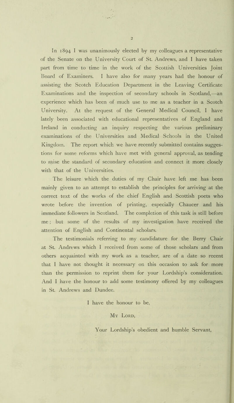 In 1894 I was unanimously elected by my colleagues a representative of the Senate on the University Court of St. Andrews, and I have taken part from time to time in the work of the Scottish Universities Joint Board of Examiners. I have also for many years had the honour of assisting the Scotch Education Department in the Leaving Certificate Examinations and the inspection of secondary schools in Scotland,—an experience which has been of much use to me as a teacher in a Scotch University. At the request of the General Medical Council, I have lately been associated with educational representatives of England and Ireland in conducting an inquiry respecting the various preliminary examinations of the Universities and Medical Schools in the United Kingdom. The report which we have recently submitted contains sugges- tions for some reforms which have met with general approval, as tending to raise the standard of secondary education and connect it more closely with that of the Universities. The leisure which the duties of my Chair have left me has been mainly given to an attempt to establish the principles for arriving at the correct text of the works of the chief English and Scottish poets who wrote before the invention of printing, especially Chaucer and his immediate followers in .Scotland. The completion of this task is still before me; but some of the results of my investigation have received the attention of English and Continental scholars. The testimonials referring to my candidature for the Berry Chair at St. Andrews which I received from some of those scholars and from others acquainted with my work as a teacher, are of a date so recent that I have not thought it necessary on this occasion to ask for more than the permission to reprint them for your Lordship’s consideration. And I have the honour to add some testimony offered by my colleagues in St. Andrews and Dundee. I have the honour to be. My Lord, Your Lordship’s obedient and humble Servant,