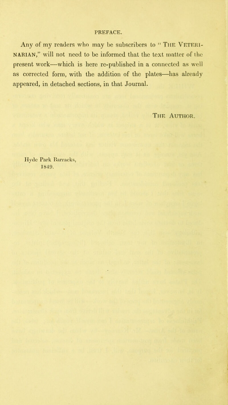 Any of my readers who may be subscribers to “ The Veteri- narian,” will not need to be informed that the text matter of the present work—which is here re-published in a connected as well as corrected form, with the addition of the plates—has already appeared, in detached sections, in that Journal. The Author. Hyde Park Barracks, 1849.