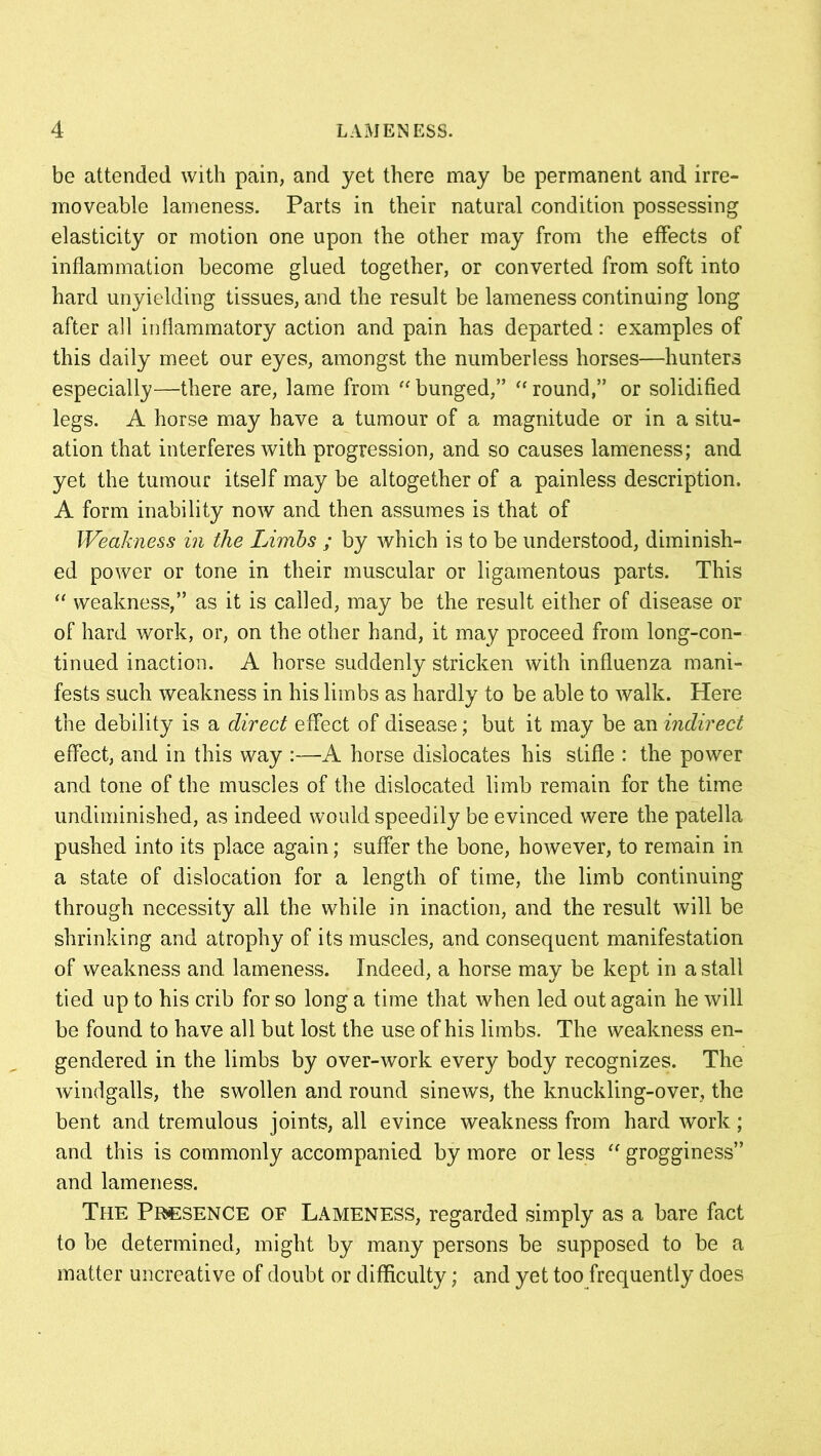 be attended with pain, and yet there may be permanent and irre- moveable lameness. Parts in their natural condition possessing elasticity or motion one upon the other may from the effects of inflammation become glued together, or converted from soft into hard unyielding tissues, and the result be lameness continuing long after all inflammatory action and pain has departed: examples of this daily meet our eyes, amongst the numberless horses—hunters especially—there are, lame from “ bunged,” “ round,” or solidified legs. A horse may have a tumour of a magnitude or in a situ- ation that interferes with progression, and so causes lameness; and yet the tumour itself may be altogether of a painless description. A form inability now and then assumes is that of Weakness in the Limbs ; by which is to be understood, diminish- ed power or tone in their muscular or ligamentous parts. This “ weakness,” as it is called, may be the result either of disease or of hard work, or, on the other hand, it may proceed from long-con- tinued inaction. A horse suddenly stricken with influenza mani- fests such weakness in his limbs as hardly to be able to walk. Here the debility is a direct effect of disease; but it may be an indirect effect, and in this way :—A horse dislocates his stifle : the power and tone of the muscles of the dislocated limb remain for the time undiminished, as indeed would speedily be evinced were the patella pushed into its place again; suffer the bone, however, to remain in a state of dislocation for a length of time, the limb continuing through necessity all the while in inaction, and the result will be shrinking and atrophy of its muscles, and consequent manifestation of weakness and lameness. Indeed, a horse may be kept in a stall tied up to his crib for so long a time that when led out again he will be found to have all but lost the use of his limbs. The weakness en- gendered in the limbs by over-work every body recognizes. The windgalls, the swollen and round sinews, the knuckling-over, the bent and tremulous joints, all evince weakness from hard work; and this is commonly accompanied by more or less “ grogginess” and lameness. The Presence of Lameness, regarded simply as a bare fact to be determined, might by many persons be supposed to be a matter uncreative of doubt or difficulty; and yet too frequently does