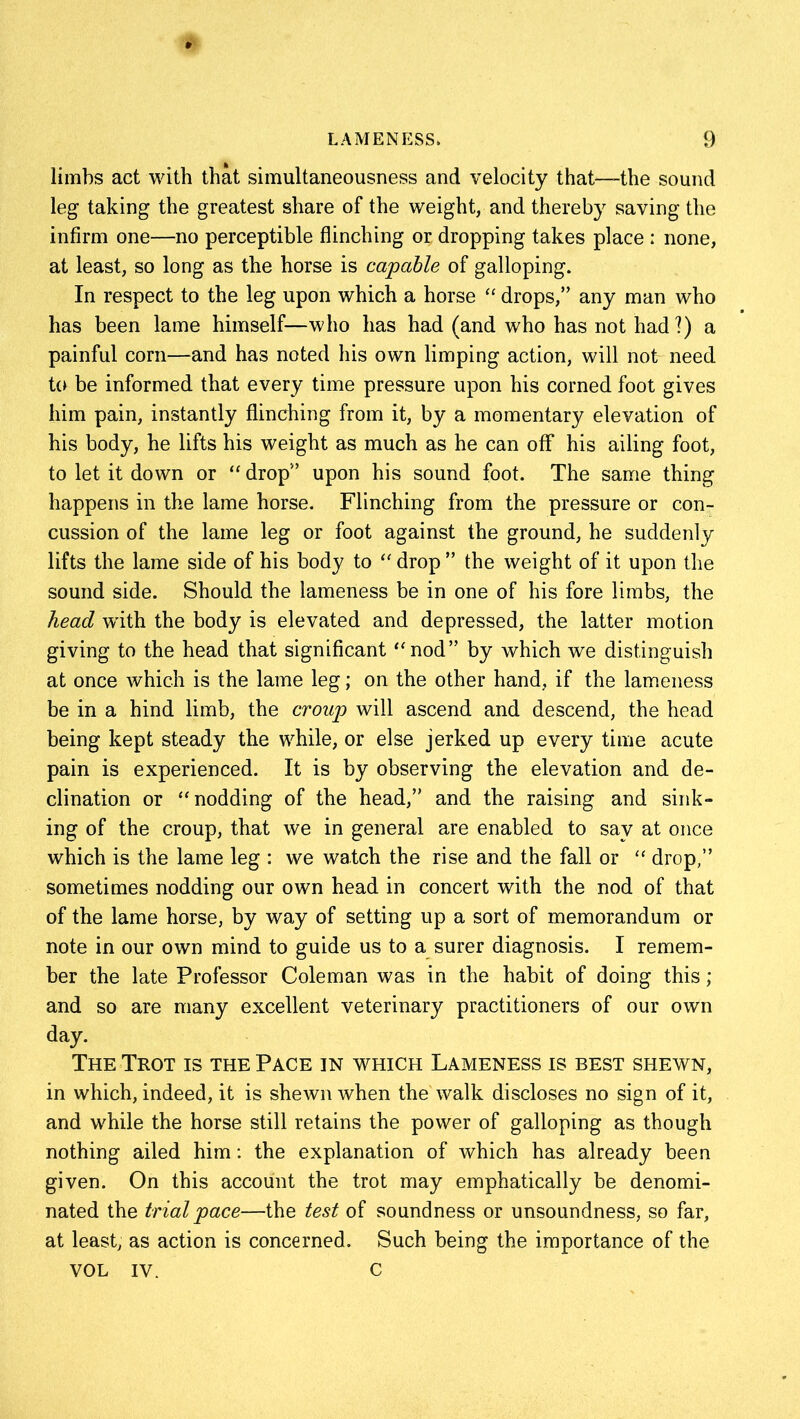 limbs act with that simultaneousness and velocity that—-the sound leg taking the greatest share of the weight, and thereby saving the infirm one—no perceptible flinching or dropping takes place : none, at least, so long as the horse is capable of galloping. In respect to the leg upon which a horse  drops,” any man who has been lame himself—who has had (and who has not had?) a painful corn—and has noted his own limping action, will not need to be informed that every time pressure upon his corned foot gives him pain, instantly flinching from it, by a momentary elevation of his body, he lifts his weight as much as he can off his ailing foot, to let it down or “ drop” upon his sound foot. The same thing happens in the lame horse. Flinching from the pressure or con- cussion of the lame leg or foot against the ground, he suddenly lifts the lame side of his body to  drop ” the weight of it upon the sound side. Should the lameness be in one of his fore limbs, the head with the body is elevated and depressed, the latter motion giving to the head that significant nod” by which we distinguish at once which is the lame leg; on the other hand, if the lameness be in a hind limb, the croup will ascend and descend, the head being kept steady the while, or else jerked up every time acute pain is experienced. It is by observing the elevation and de- clination or nodding of the head,” and the raising and sink- ing of the croup, that we in general are enabled to say at once which is the lame leg : we watch the rise and the fall or  drop,” sometimes nodding our own head in concert with the nod of that of the lame horse, by way of setting up a sort of memorandum or note in our own mind to guide us to a surer diagnosis. I remem- ber the late Professor Coleman was in the habit of doing this; and so are many excellent veterinary practitioners of our own day. The Trot is the Pace in which Lameness is best shewn, in which, indeed, it is shewn when the walk discloses no sign of it, and while the horse still retains the power of galloping as though nothing ailed him: the explanation of which has already been given. On this account the trot may emphatically be denomi- nated the trial pace—the test of soundness or unsoundness, so far, at least, as action is concerned. Such being the importance of the VOL IV. C