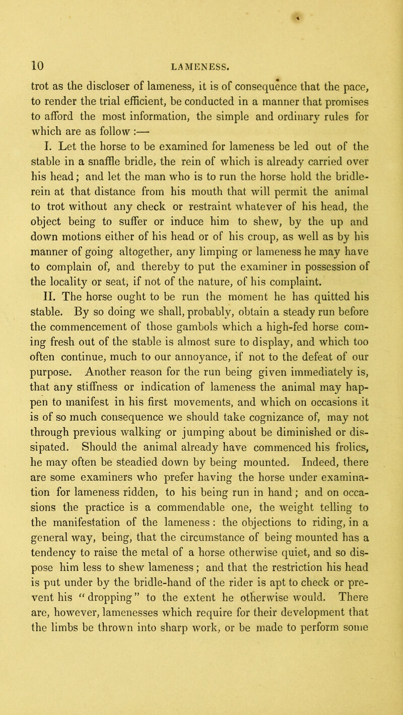 trot as the discloser of lameness, it is of consequence that the pace, to render the trial efficient, be conducted in a manner that promises to afford the most information, the simple and ordinary rules for which are as follow :— I. Let the horse to be examined for lameness be led out of the stable in a snaffle bridle, the rein of which is already carried over his head; and let the man who is to run the horse hold the bridle- rein at that distance from his mouth that will permit the animal to trot without any check or restraint whatever of his head, the object being to suffer or induce him to shew, by the up and down motions either of his head or of his croup, as well as by his manner of going altogether, any limping or lameness he may have to complain of, and thereby to put the examiner in possession of the locality or seat, if not of the nature, of his complaint. II. The horse ought to be run the moment he has quitted his stable. By so doing we shall, probably, obtain a steady run before the commencement of those gambols which a high-fed horse com- ing fresh out of the stable is almost sure to display, and which too often continue, much to our annoyance, if not to the defeat of our purpose. Another reason for the run being given immediately is, that any stiffness or indication of lameness the animal may hap- pen to manifest in his first movements, and which on occasions it is of so much consequence we should take cognizance of, may not through previous walking or jumping about be diminished or dis- sipated. Should the animal already have commenced his frolics, he may often be steadied down by being mounted. Indeed, there are some examiners who prefer having the horse under examina- tion for lameness ridden, to his being run in hand; and on occa- sions the practice is a commendable one, the weight telling to the manifestation of the lameness: the objections to riding, in a general way, being, that the circumstance of being mounted has a tendency to raise the metal of a horse otherwise quiet, and so dis- pose him less to shew lameness ; and that the restriction his head is put under by the bridle-hand of the rider is apt to check or pre- vent his “ dropping ” to the extent he otherwise would. There are, however, lamenesses which require for their development that the limbs be thrown into sharp work, or be made to perform some