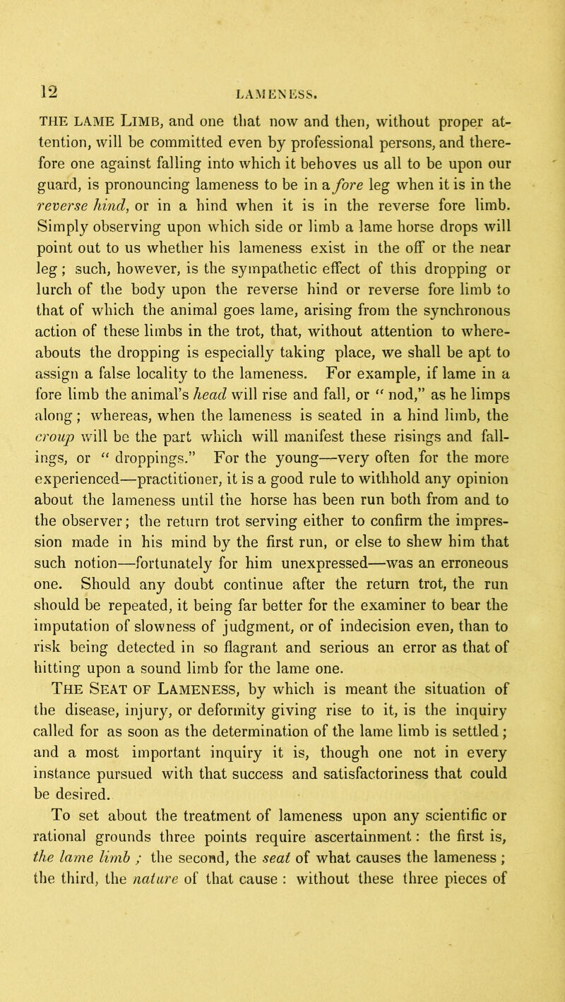 THE LAME Limb, and one that now and then, without proper at- tention, will be committed even by professional persons, and there- fore one against falling into which it behoves us all to be upon our guard, is pronouncing lameness to be in a fore leg when it is in the reverse hind, or in a hind when it is in the reverse fore limb. Simply observing upon which side or limb a lame horse drops will point out to us whether his lameness exist in the off or the near leg; such, however, is the sympathetic effect of this dropping or lurch of the body upon the reverse hind or reverse fore limb to that of which the animal goes lame, arising from the synchronous action of these limbs in the trot, that, without attention to where- abouts the dropping is especially taking place, we shall be apt to assign a false locality to the lameness. For example, if lame in a fore limb the animal’s head will rise and fall, or “ nod,” as he limps along; whereas, when the lameness is seated in a hind limb, the croup will be the part which will manifest these risings and fall- ings, or “ droppings.” For the young—very often for the more experienced—practitioner, it is a good rule to withhold any opinion about the lameness until the horse has been run both from and to the observer; the return trot serving either to confirm the impres- sion made in his mind by the first run, or else to shew him that such notion—fortunately for him unexpressed—was an erroneous one. Should any doubt continue after the return trot, the run should be repeated, it being far better for the examiner to bear the imputation of slowness of judgment, or of indecision even, than to risk being detected in so flagrant and serious an error as that of hitting upon a sound limb for the lame one. The Seat of Lameness, by which is meant the situation of the disease, injury, or deformity giving rise to it, is the inquiry called for as soon as the determination of the lame limb is settled ; and a most important inquiry it is, though one not in every instance pursued with that success and satisfactoriness that could be desired. To set about the treatment of lameness upon any scientific or rational grounds three points require ascertainment: the first is, the lame limb ; the second, the seat of what causes the lameness ; the third, the nature of that cause : without these three pieces of