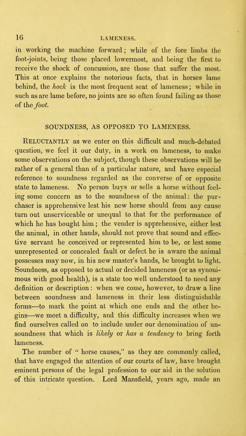 in working the machine forward; while of the fore limbs the foot-joints, being those placed lowermost., and being the first to receive the shock of concussion, are those that suffer the most. This at once explains the notorious facts, that in horses lame behind, the hock is the most frequent seat of lameness; while in such as are lame before, no joints are so often found failing as those of the foot. SOUNDNESS, AS OPPOSED TO LAMENESS. RELUCTANTLY as we enter on this difficult and much-debated question, we feel it our duty, in a work on lameness, to make some observations on the subject, though these observations will be rather of a general than of a particular nature, and have especial reference to soundness regarded as the converse of or opposite state to lameness. No person buys or sells a horse without feel- ing some concern as to the soundness of the animal: the pur- chaser is apprehensive lest his new horse should from any cause turn out unserviceable or unequal to that for the performance of which he has bought him ; the vender is apprehensive, either lest the animal, in other hands, should not prove that sound and effec- tive servant he conceived or represented him to be, or lest some unrepresented or concealed fault or defect he is aware the animal possesses may now, in his new master’s hands, be brought to light. Soundness, as opposed to actual or decided lameness (or as synoni- mous with good health), is a state too well understood to need any definition or description: when we come, however, to draw a line between soundness and lameness in their less distinguishable forms—to mark the point at which one ends and the other be- gins—we meet a difficulty, and this difficulty increases when we find ourselves called on to include under our denomination of un- soundness that which is likely or has a tendency to bring forth lameness. The number of “ horse causes,” as they are commonly called, that have engaged the attention of our courts of law, have brought eminent persons of the legal profession to our aid in the solution of this intricate question. Lord Mansfield, years ago, made an