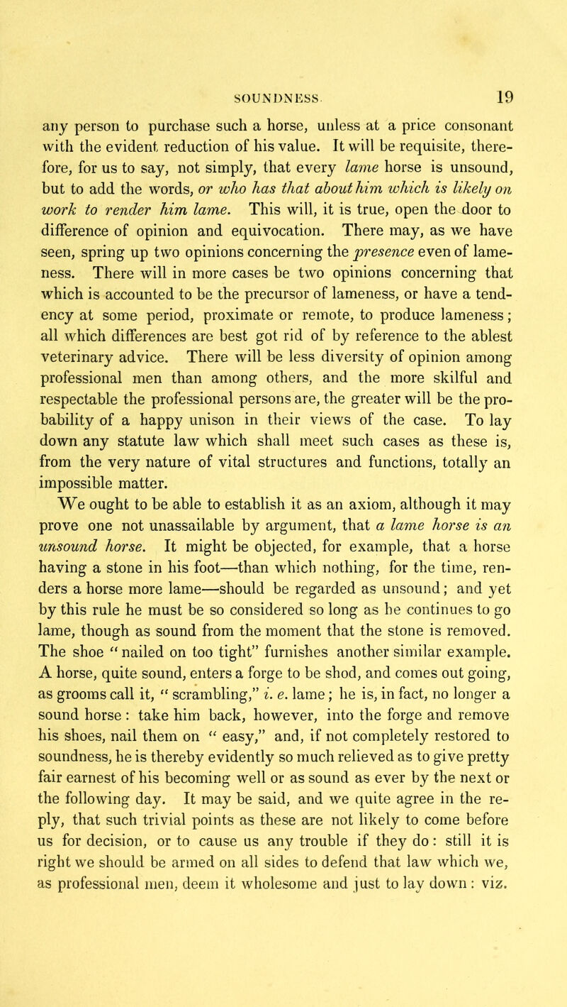 any person to purchase such a horse, unless at a price consonant with the evident reduction of his value. It will be requisite, there- fore, for us to say, not simply, that every lame horse is unsound, but to add the words, or who has that about him which is likely on work to render him lame. This will, it is true, open the door to difference of opinion and equivocation. There may, as we have seen, spring up two opinions concerning the presence even of lame- ness. There will in more cases be two opinions concerning that which is accounted to be the precursor of lameness, or have a tend- ency at some period, proximate or remote, to produce lameness; all which differences are best got rid of by reference to the ablest veterinary advice. There will be less diversity of opinion among professional men than among others, and the more skilful and respectable the professional persons are, the greater will be the pro- bability of a happy unison in their views of the case. To lay down any statute law which shall meet such cases as these is, from the very nature of vital structures and functions, totally an impossible matter. We ought to be able to establish it as an axiom, although it may prove one not unassailable by argument, that a lame horse is an unsound horse. It might be objected, for example, that a horse having a stone in his foot—than which nothing, for the time, ren- ders a horse more lame—should be regarded as unsound; and yet by this rule he must be so considered so long as he continues to go lame, though as sound from the moment that the stone is removed. The shoe “ nailed on too tight” furnishes another similar example. A horse, quite sound, enters a forge to be shod, and comes out going, as grooms call it, “ scrambling,” i. e. lame; he is, in fact, no longer a sound horse : take him back, however, into the forge and remove his shoes, nail them on “ easy,” and, if not completely restored to soundness, he is thereby evidently so much relieved as to give pretty fair earnest of his becoming well or as sound as ever by the next or the following day. It may be said, and we quite agree in the re- ply, that such trivial points as these are not likely to come before us for decision, or to cause us any trouble if they do: still it is right we should, be armed on all sides to defend that law which we, as professional men, deem it wholesome and just to lay down : viz.