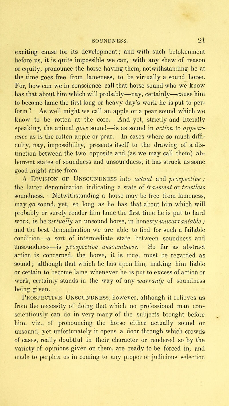 exciting cause for its development; and with such betokenment before us, it is quite impossible we can, with any shew of reason or equity, pronounce the horse having them, notwithstanding he at the time goes free from lameness, to be virtually a sound horse. For, how can we in conscience call that horse sound who we know has that about him which will probably—nay, certainly—cause him to become lame the first long or heavy day’s work he is put to per- form ] As well might we call an apple or a pear sound which we know to be rotten ak the core. And yet, strictly and literally speaking, the animal goes sound—-is as sound in action to appear- ance as is the rotten apple or pear. In cases where so much diffi- culty, nay, impossibility, presents itself to the drawing of a dis- tinction between the two opposite and (as we may call them) ab- horrent states of soundness and unsoundness, it has struck us some good might arise from A Division of Unsoundness into actual and prospective; the latter denomination indicating a state of transient or trustless soundness. Notwithstanding a horse may be free from lameness, may go sound, yet, so long as he has that about him which will probably or surely render him lame the first time he is put to hard work, is he virtually an unsound horse, in honesty unwarrantable ; and the best denomination we are able to find for such a failable condition—a sort of intermediate state between soundness and unsou-ndness—is prospective unsoundness. So far as abstract action is concerned, the horse, it is true, must be regarded as sound; although that which he has upon him, making him liable or certain to become lame whenever he is put to excess of action or work, certainly stands in the way of any warranty of soundness being given. Prospective Unsoundness, however, although it relieves us from the necessity of doing that which no professional man con- scientiously can do in very many of the subjects brought before him, viz., of pronouncing the horse either actually sound or unsound, yet unfortunately it opens a door through which crowds of cases, really doubtful in their character or rendered so by the variety of opinions given on them, are ready to be forced in, and made to perplex us in coming to any proper or judicious selection