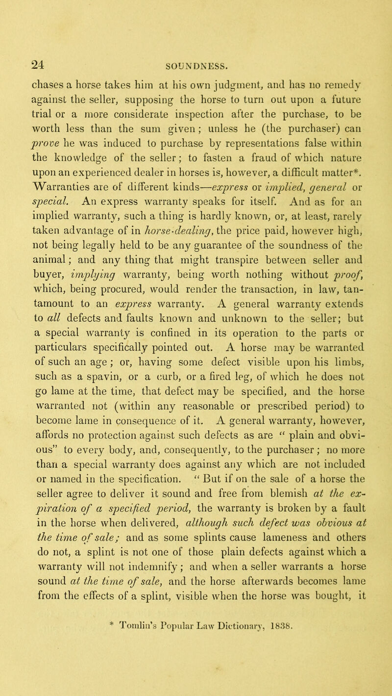 chases a horse takes him at his own judgment, and has no remedy against the seller, supposing the horse to turn out upon a future trial or a more considerate inspection after the purchase, to be worth less than the sum given; unless he (the purchaser) can prove he was induced to purchase by representations false within the knowledge of the seller; to fasten a fraud of which nature upon an experienced dealer in horses is, however, a difficult matter*. Warranties are of different kinds—express or implied, general or special. An express warranty speaks for itself. And as for an implied warranty, such a thing is hardly known, or, at least, rarely taken advantage of in horse-dealing, the price paid, however high, not being legally held to be any guarantee of the soundness of the animal; and any thing that might transpire between seller and buyer, implying warranty, being worth nothing without proof, which, being procured, would render the transaction, in law, tan- tamount to an express warranty. A general warranty extends to all defects and faults known and unknown to the seller; but a special warranty is confined in its operation to the parts or particulars specifically pointed out. A horse may be warranted of such an age ; or, having some defect visible upon his limbs, such as a spavin, or a curb, or a fired leg, of which he does not go lame at the time, that defect may be specified, and the horse warranted not (within any reasonable or prescribed period) to become lame in consequence of it. A general warranty, however, affords no protection against such defects as are “ plain and obvi- ous” to every body, and, consequently, to the purchaser; no more than a special warranty does against any which are not included or named in the specification. “ But if on the sale of a horse the seller agree to deliver it sound and free from blemish at the ex- piation of a specified period, the warranty is broken by a fault in the horse when delivered, although such defect was obvious at the time of sale; and as some splints cause lameness and others do not, a splint is not one of those plain defects against which a warranty will not indemnify; and when a seller warrants a horse sound at the time of sale, and the horse afterwards becomes lame from the effects of a splint, visible when the horse was bought, it * Tomlin’s Popular Law Dictionary, 1838.