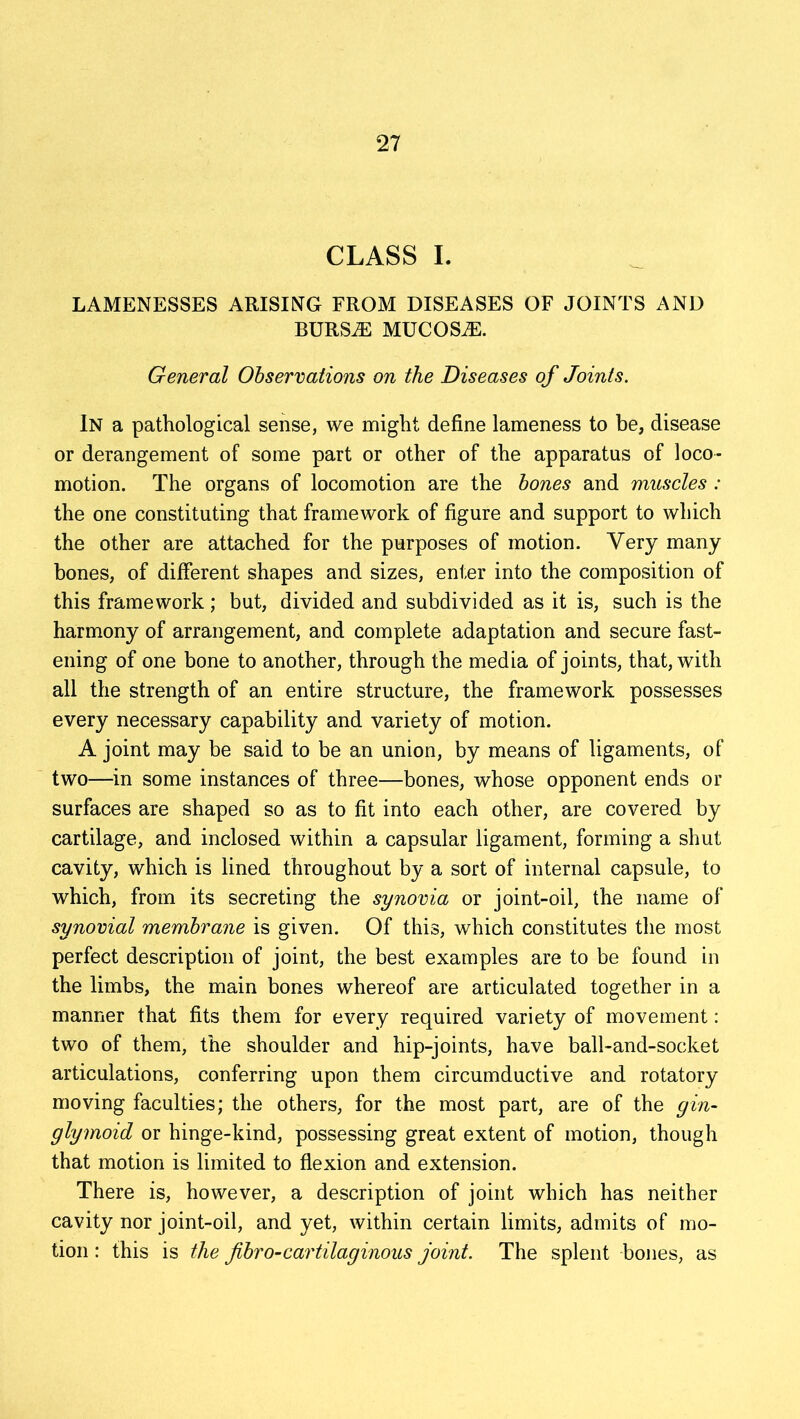 CLASS I. LAMENESSES ARISING FROM DISEASES OF JOINTS AND BURS.E MUCOSiE. General Observations on the Diseases of Joints. In a pathological sense, we might define lameness to be, disease or derangement of some part or other of the apparatus of loco- motion. The organs of locomotion are the bones and muscles : the one constituting that framework of figure and support to which the other are attached for the purposes of motion. Very many bones, of different shapes and sizes, enter into the composition of this framework; but, divided and subdivided as it is, such is the harmony of arrangement, and complete adaptation and secure fast- ening of one bone to another, through the media of joints, that, with all the strength of an entire structure, the framework possesses every necessary capability and variety of motion. A joint may be said to be an union, by means of ligaments, of two—in some instances of three—bones, whose opponent ends or surfaces are shaped so as to fit into each other, are covered by cartilage, and inclosed within a capsular ligament, forming a shut cavity, which is lined throughout by a sort of internal capsule, to which, from its secreting the synovia or joint-oil, the name of synovial membrane is given. Of this, which constitutes the most perfect description of joint, the best examples are to be found in the limbs, the main bones whereof are articulated together in a manner that fits them for every required variety of movement: two of them, the shoulder and hip-joints, have ball-and-socket articulations, conferring upon them circumductive and rotatory moving faculties; the others, for the most part, are of the gin- glymoid or hinge-kind, possessing great extent of motion, though that motion is limited to flexion and extension. There is, however, a description of joint which has neither cavity nor joint-oil, and yet, within certain limits, admits of mo- tion : this is the fibro-cartilaginous joint. The splent bones, as