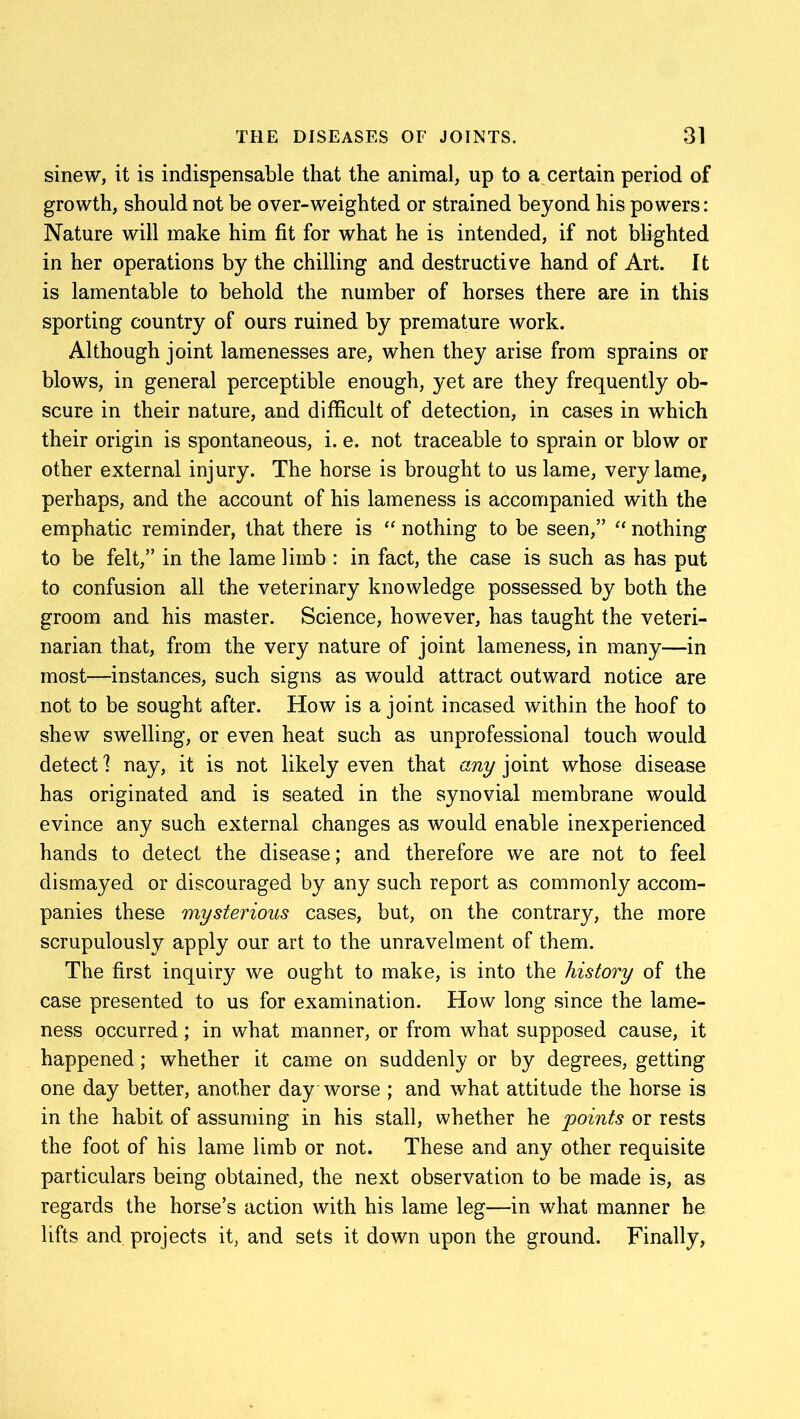 sinew, it is indispensable that the animal, up to a certain period of growth, should not be over-weighted or strained beyond his powers: Nature will make him fit for what he is intended, if not blighted in her operations by the chilling and destructive hand of Art. It is lamentable to behold the number of horses there are in this sporting country of ours ruined by premature work. Although joint lamenesses are, when they arise from sprains or blows, in general perceptible enough, yet are they frequently ob- scure in their nature, and difficult of detection, in cases in which their origin is spontaneous, i. e. not traceable to sprain or blow or other external injury. The horse is brought to us lame, very lame, perhaps, and the account of his lameness is accompanied with the emphatic reminder, that there is “ nothing to be seen,” “ nothing to be felt,” in the lame limb : in fact, the case is such as has put to confusion all the veterinary knowledge possessed by both the groom and his master. Science, however, has taught the veteri- narian that, from the very nature of joint lameness, in many—in most—instances, such signs as would attract outward notice are not to be sought after. How is a joint incased within the hoof to shew swelling, or even heat such as unprofessional touch would detect] nay, it is not likely even that any joint whose disease has originated and is seated in the synovial membrane would evince any such external changes as would enable inexperienced hands to detect the disease; and therefore we are not to feel dismayed or discouraged by any such report as commonly accom- panies these mysterious cases, but, on the contrary, the more scrupulously apply our art to the unravelment of them. The first inquiry we ought to make, is into the history of the case presented to us for examination. How long since the lame- ness occurred; in what manner, or from what supposed cause, it happened; whether it came on suddenly or by degrees, getting one day better, another day worse ; and what attitude the horse is in the habit of assuming in his stall, whether he points or rests the foot of his lame limb or not. These and any other requisite particulars being obtained, the next observation to be made is, as regards the horse’s action with his lame leg—in what manner he lifts and projects it, and sets it down upon the ground. Finally,