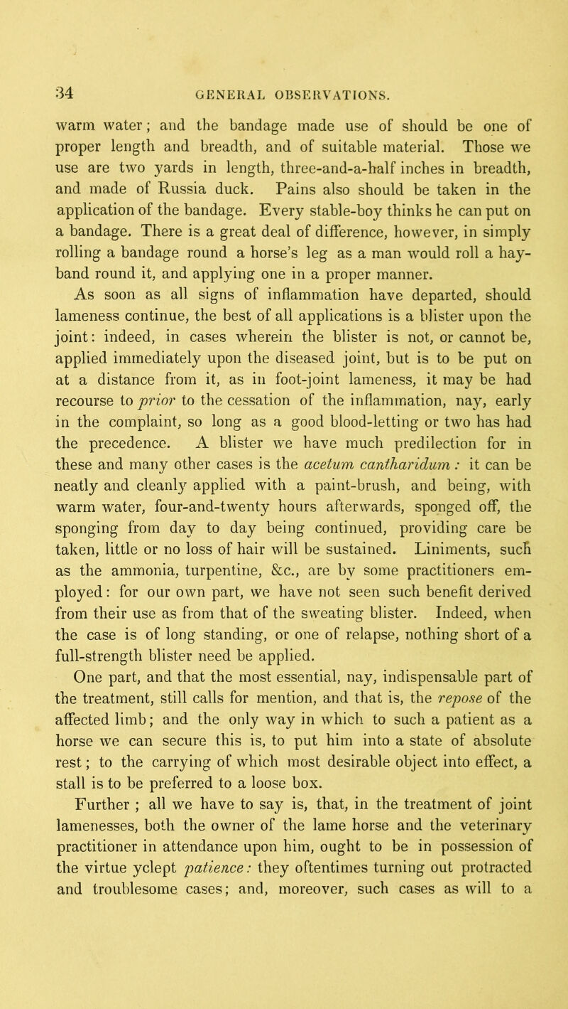 warm water; and the bandage made use of should be one of proper length and breadth, and of suitable material. Those we use are two yards in length, three-and-a-half inches in breadth, and made of Russia duck. Pains also should be taken in the application of the bandage. Every stable-boy thinks he can put on a bandage. There is a great deal of difference, however, in simply rolling a bandage round a horse’s leg as a man would roll a hay- band round it, and applying one in a proper manner. As soon as all signs of inflammation have departed, should lameness continue, the best of all applications is a blister upon the joint: indeed, in cases wherein the blister is not, or cannot be, applied immediately upon the diseased joint, but is to be put on at a distance from it, as in foot-joint lameness, it may be had recourse to prior to the cessation of the inflammation, nay, early in the complaint, so long as a good blood-letting or two has had the precedence. A blister we have much predilection for in these and many other cases is the acetum cantharidum: it can be neatly and cleanly applied with a paint-brush, and being, with warm water, four-and-twenty hours afterwards, sponged off, the sponging from day to day being continued, providing care be taken, little or no loss of hair will be sustained. Liniments, such as the ammonia, turpentine, &c., are by some practitioners em- ployed : for our own part, we have not seen such benefit derived from their use as from that of the sweating blister. Indeed, when the case is of long standing, or one of relapse, nothing short of a full-strength blister need be applied. One part, and that the most essential, nay, indispensable part of the treatment, still calls for mention, and that is, the repose of the affected limb; and the only way in which to such a patient as a horse we can secure this is, to put him into a state of absolute rest; to the carrying of which most desirable object into effect, a stall is to be preferred to a loose box. Further ; all we have to say is, that, in the treatment of joint lamenesses, both the owner of the lame horse and the veterinary practitioner in attendance upon him, ought to be in possession of the virtue yclept patience: they oftentimes turning out protracted and troublesome cases; and, moreover, such cases as will to a