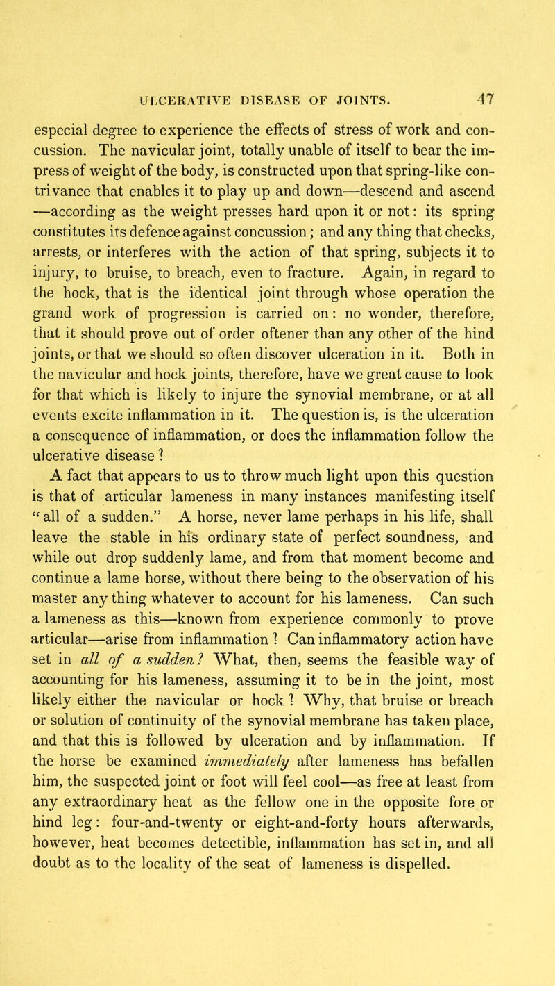 especial degree to experience the effects of stress of work and con- cussion. The navicular joint, totally unable of itself to bear the im- press of weight of the body, is constructed upon that spring-like con- trivance that enables it to play up and down—descend and ascend —according as the weight presses hard upon it or not: its spring constitutes its defence against concussion; and any thing that checks, arrests, or interferes with the action of that spring, subjects it to injury, to bruise, to breach, even to fracture. Again, in regard to the hock, that is the identical joint through whose operation the grand work of progression is carried on: no wonder, therefore, that it should prove out of order oftener than any other of the hind joints, or that we should so often discover ulceration in it. Both in the navicular and hock joints, therefore, have we great cause to look for that which is likely to injure the synovial membrane, or at all events excite inflammation in it. The question is, is the ulceration a consequence of inflammation, or does the inflammation follow the ulcerative disease 1 A fact that appears to us to throw much light upon this question is that of articular lameness in many instances manifesting itself “all of a sudden.” A horse, never lame perhaps in his life, shall leave the stable in his ordinary state of perfect soundness, and while out drop suddenly lame, and from that moment become and continue a lame horse, without there being to the observation of his master any thing whatever to account for his lameness. Can such a lameness as this—known from experience commonly to prove articular—arise from inflammation! Can inflammatory action have set in all of a sudden 1 What, then, seems the feasible way of accounting for his lameness, assuming it to be in the joint, most likely either the navicular or hock 1 Why, that bruise or breach or solution of continuity of the synovial membrane has taken place, and that this is followed by ulceration and by inflammation. If the horse be examined immediately after lameness has befallen him, the suspected joint or foot will feel cool—as free at least from any extraordinary heat as the fellow one in the opposite fore or hind leg: four-and-twenty or eight-and-forty hours afterwards, however, heat becomes detectible, inflammation has set in, and all doubt as to the locality of the seat of lameness is dispelled.