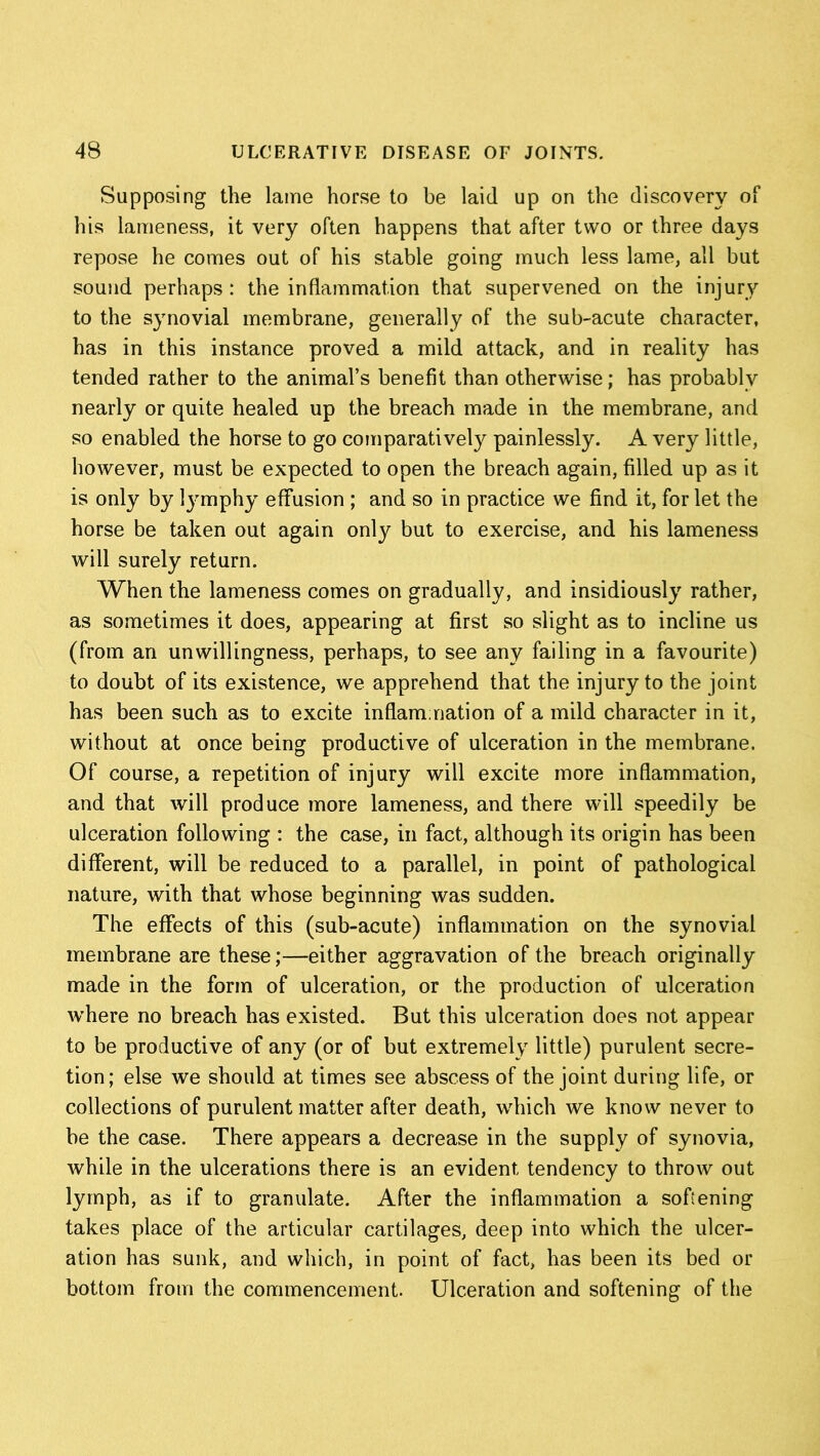 Supposing the lame horse to be laid up on the discovery of his lameness, it very often happens that after two or three days repose he comes out of his stable going much less lame, all but sound perhaps : the inflammation that supervened on the injury to the synovial membrane, generally of the sub-acute character, has in this instance proved a mild attack, and in reality has tended rather to the animal’s benefit than otherwise; has probably nearly or quite healed up the breach made in the membrane, and so enabled the horse to go comparatively painlessly. A very little, however, must be expected to open the breach again, filled up as it is only by l}'mphy effusion ; and so in practice we find it, for let the horse be taken out again only but to exercise, and his lameness will surely return. When the lameness comes on gradually, and insidiously rather, as sometimes it does, appearing at first so slight as to incline us (from an unwillingness, perhaps, to see any failing in a favourite) to doubt of its existence, we apprehend that the injury to the joint has been such as to excite inflammation of a mild character in it, without at once being productive of ulceration in the membrane. Of course, a repetition of injury will excite more inflammation, and that will produce more lameness, and there will speedily be ulceration following : the case, in fact, although its origin has been different, will be reduced to a parallel, in point of pathological nature, with that whose beginning was sudden. The effects of this (sub-acute) inflammation on the synovial membrane are these;—either aggravation of the breach originally made in the form of ulceration, or the production of ulceration where no breach has existed. But this ulceration does not appear to be productive of any (or of but extremely little) purulent secre- tion; else we should at times see abscess of the joint during life, or collections of purulent matter after death, which we know never to be the case. There appears a decrease in the supply of synovia, while in the ulcerations there is an evident tendency to throw out lymph, as if to granulate. After the inflammation a softening takes place of the articular cartilages, deep into which the ulcer- ation has sunk, and which, in point of fact, has been its bed or bottom from the commencement. Ulceration and softening of the