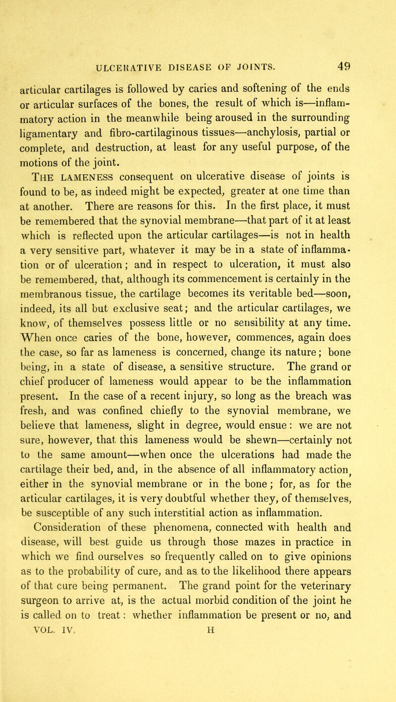 articular cartilages is followed by caries and softening of the ends or articular surfaces of the bones, the result of which is—inflam- matory action in the meanwhile being aroused in the surrounding ligamentary and fibro-cartilaginous tissues—anchylosis, partial or complete, and destruction, at least for any useful purpose, of the motions of the joint. The LAMENESS consequent on ulcerative disease of joints is found to be, as indeed might be expected, greater at one time than at another. There are reasons for this. In the first place, it must be remembered that the synovial membrane—that part of it at least which is reflected upon the articular cartilages—is not in health a very sensitive part, whatever it may be in a state of inflamma- tion or of ulceration; and in respect to ulceration, it must also be remembered, that, although its commencement is certainly in the membranous tissue, the cartilage becomes its veritable bed—soon, indeed, its all but exclusive seat; and the articular cartilages, we know, of themselves possess little or no sensibility at any time. When once caries of the bone, however, commences, again does the case, so far as lameness is concerned, change its nature; bone being, in a state of disease, a sensitive structure. The grand or chief producer of lameness would appear to be the inflammation present. In the case of a recent injury, so long as the breach was fresh, and was confined chiefly to the synovial membrane, we believe that lameness, slight in degree, would ensue: we are not sure, however, that this lameness would be shewn—certainly not to the same amount—when once the ulcerations had made the cartilage their bed, and, in the absence of all inflammatory actiont either in the synovial membrane or in the bone; for, as for the articular cartilages, it is very doubtful whether they, of themselves, be susceptible of any such interstitial action as inflammation. Consideration of these phenomena, connected with health and disease, will best guide us through those mazes in practice in which we find ourselves so frequently called on to give opinions as to the probability of cure, and as. to the likelihood there appears of that cure being permanent. The grand point for the veterinary surgeon to arrive at, is the actual morbid condition of the joint he is called on to treat: whether inflammation be present or no, and VOL. iv; H