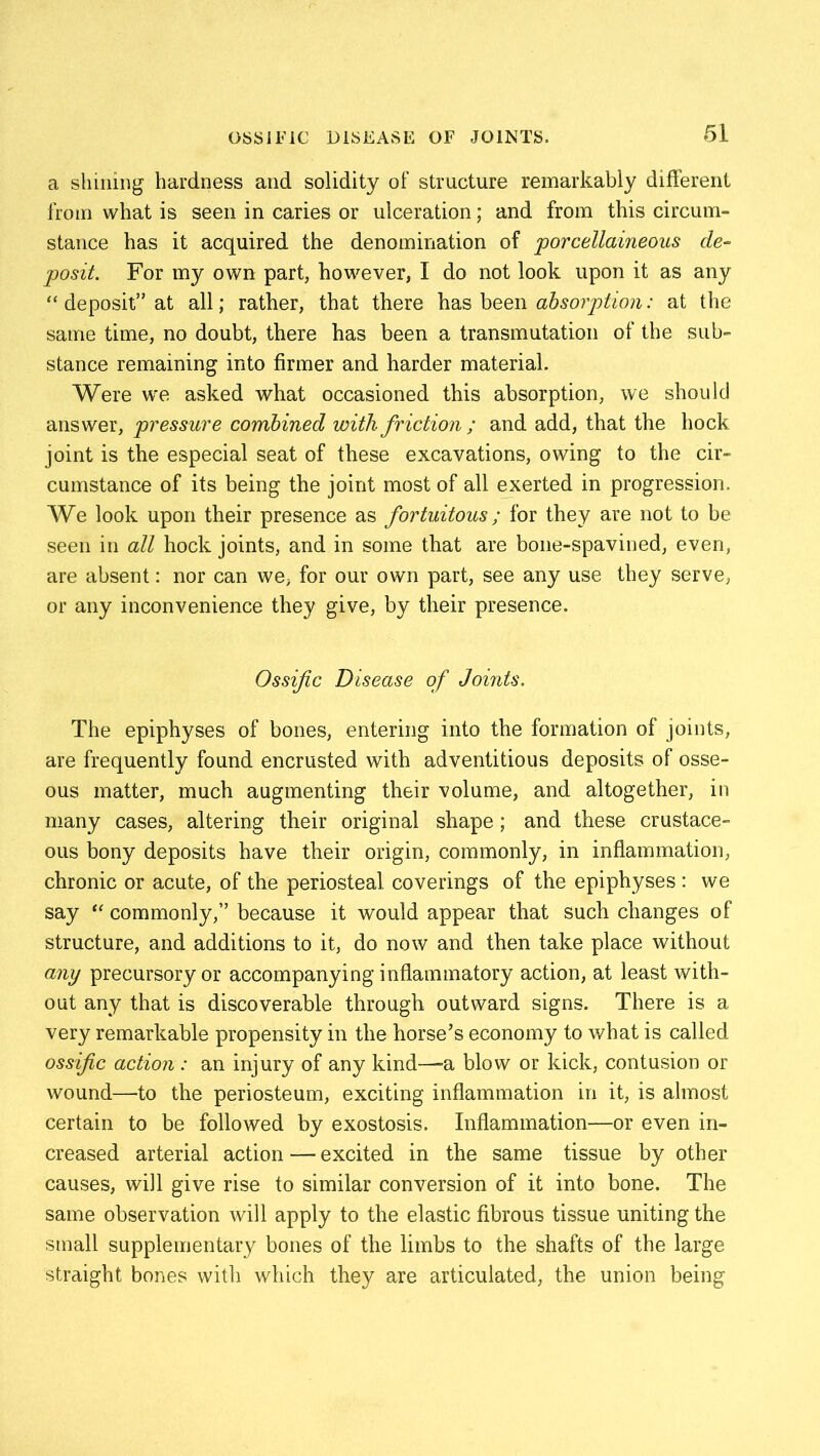 a shining hardness and solidity of structure remarkably different from what is seen in caries or ulceration; and from this circum- stance has it acquired the denomination of porcellaineous de- posit. For my own part, however, I do not look upon it as any “ deposit” at all; rather, that there has been absorption: at the same time, no doubt, there has been a transmutation of the sub- stance remaining into firmer and harder material. Were we asked what occasioned this absorption, we should answer, pressure combined with friction ; and add, that the hock joint is the especial seat of these excavations, owing to the cir- cumstance of its being the joint most of all exerted in progression. We look upon their presence as fortuitous; for they are not to be seen in all hock joints, and in some that are bone-spavined, even, are absent: nor can we, for our own part, see any use they serve, or any inconvenience they give, by their presence. Ossific Disease of Joints. The epiphyses of bones, entering into the formation of joints, are frequently found encrusted with adventitious deposits of osse- ous matter, much augmenting their volume, and altogether, in many cases, altering their original shape; and these crustace- ous bony deposits have their origin, commonly, in inflammation, chronic or acute, of the periosteal coverings of the epiphyses : we say “ commonly,” because it would appear that such changes of structure, and additions to it, do now and then take place without any precursory or accompanying inflammatory action, at least with- out any that is discoverable through outward signs. There is a very remarkable propensity in the horse’s economy to what is called ossific action: an injury of any kind—-a blow or kick, contusion or wound—to the periosteum, exciting inflammation in it, is almost certain to be followed by exostosis. Inflammation—or even in- creased arterial action — excited in the same tissue by other causes, will give rise to similar conversion of it into bone. The same observation will apply to the elastic fibrous tissue uniting the small supplementary bones of the limbs to the shafts of the large straight bones with which they are articulated, the union being