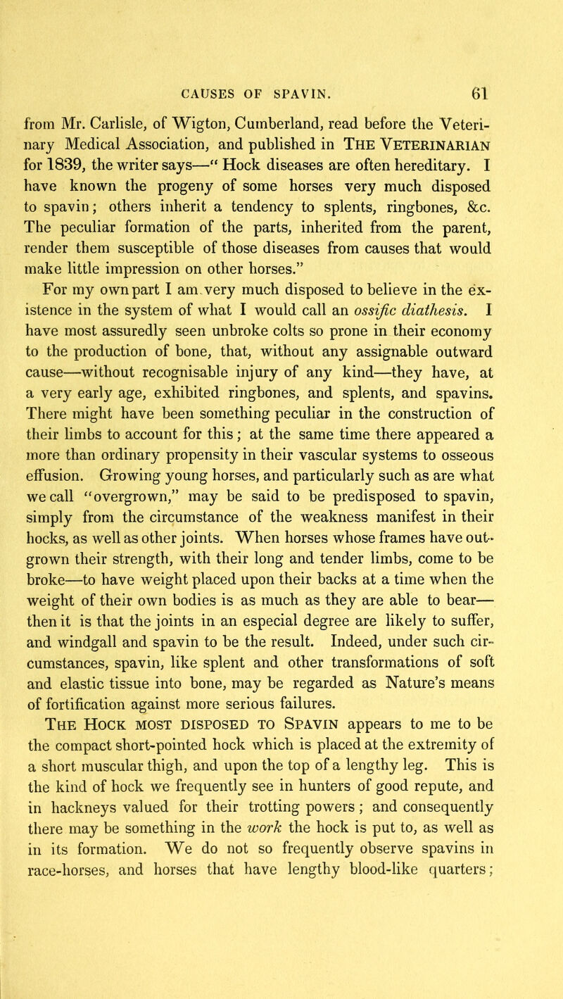 from Mr. Carlisle, of Wigton, Cumberland, read before the Veteri- nary Medical Association, and published in The Veterinarian for 1839, the writer says—“ Hock diseases are often hereditary. I have known the progeny of some horses very much disposed to spavin; others inherit a tendency to splents, ringbones, &c. The peculiar formation of the parts, inherited from the parent, render them susceptible of those diseases from causes that would make little impression on other horses.” For my own part I am.very much disposed to believe in the ex- istence in the system of what I would call an ossific diathesis. I have most assuredly seen unbroke colts so prone in their economy to the production of bone, that, without any assignable outward cause—without recognisable injury of any kind—they have, at a very early age, exhibited ringbones, and splents, and spavins. There might have been something peculiar in the construction of their limbs to account for this; at the same time there appeared a more than ordinary propensity in their vascular systems to osseous effusion. Growing young horses, and particularly such as are what we call “ overgrown,” may be said to be predisposed to spavin, simply from the circumstance of the weakness manifest in their hocks, as well as other joints. When horses whose frames have out - grown their strength, with their long and tender limbs, come to be broke—to have weight placed upon their backs at a time when the weight of their own bodies is as much as they are able to bear—- then it is that the joints in an especial degree are likely to suffer, and windgall and spavin to be the result. Indeed, under such cir- cumstances, spavin, like splent and other transformations of soft and elastic tissue into bone, may be regarded as Nature’s means of fortification against more serious failures. The Hock most disposed to Spavin appears to me to be the compact short-pointed hock which is placed at the extremity of a short muscular thigh, and upon the top of a lengthy leg. This is the kind of hock we frequently see in hunters of good repute, and in hackneys valued for their trotting powers; and consequently there may be something in the work the hock is put to, as well as in its formation. We do not so frequently observe spavins in race-horses, and horses that have lengthy blood-like quarters;