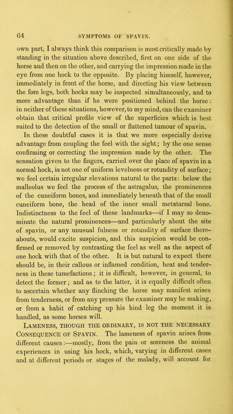 own part, I always think this comparison is most critically made by standing in the situation above described, first on one side of the horse and then on the other, and carrying the impression made in the eye from one hock to the opposite. By placing himself, however, immediately in front of the horse, and directing his view between the fore legs, both hocks may be inspected simultaneously, and to more advantage than if he were positioned behind the horse: in neither of these situations, however, to my mind, can the examiner obtain that critical profile view of the superficies which is best suited to the detection of the small or flattened tumour of spavin. In these doubtful cases it is that we more especially derive advantage from coupling the feel with the sight; by the one sense confirming or correcting the impression made by the other. The sensation given to the fingers, carried over the place of spavin in a normal hock, is not one of uniform levelness or rotundity of surface ; we feel certain irregular elevations natural to the parts: below the malleolus we feel the process of the astragalus, the prominences of the cuneiform bones, and immediately beneath that of the small cuneiform bone, the head of the inner small metatarsal bone. Indistinctness to the feel of these landmarks—if I may so deno- minate the natural prominences—and particularly about the site of spavin, or any unusual fulness or rotundity of surface there- abouts, would excite suspicion, and this suspicion would be con- firmed or removed by contrasting the feel as well as the aspect of one hock with that of the other. It is but natural to expect there should be, in their callous or inflamed condition, heat and tender- ness in these tumefactions; it is difficult, however, in general, to detect the former; and as to the latter, it is equally difficult often to ascertain whether any flinching the horse may manifest arises from tenderness, or from any pressure the examiner may be making, or from a habit of catching up his hind leg the moment it is handled, as some horses will. Lameness, though the ordinary, is not the necessary Consequence of Spavin. The lameness of spavin arises from different causes:—mostly, from the pain or soreness the animal experiences in using his hock, which, varying in different cases and at different periods or stages of the malady, will account for