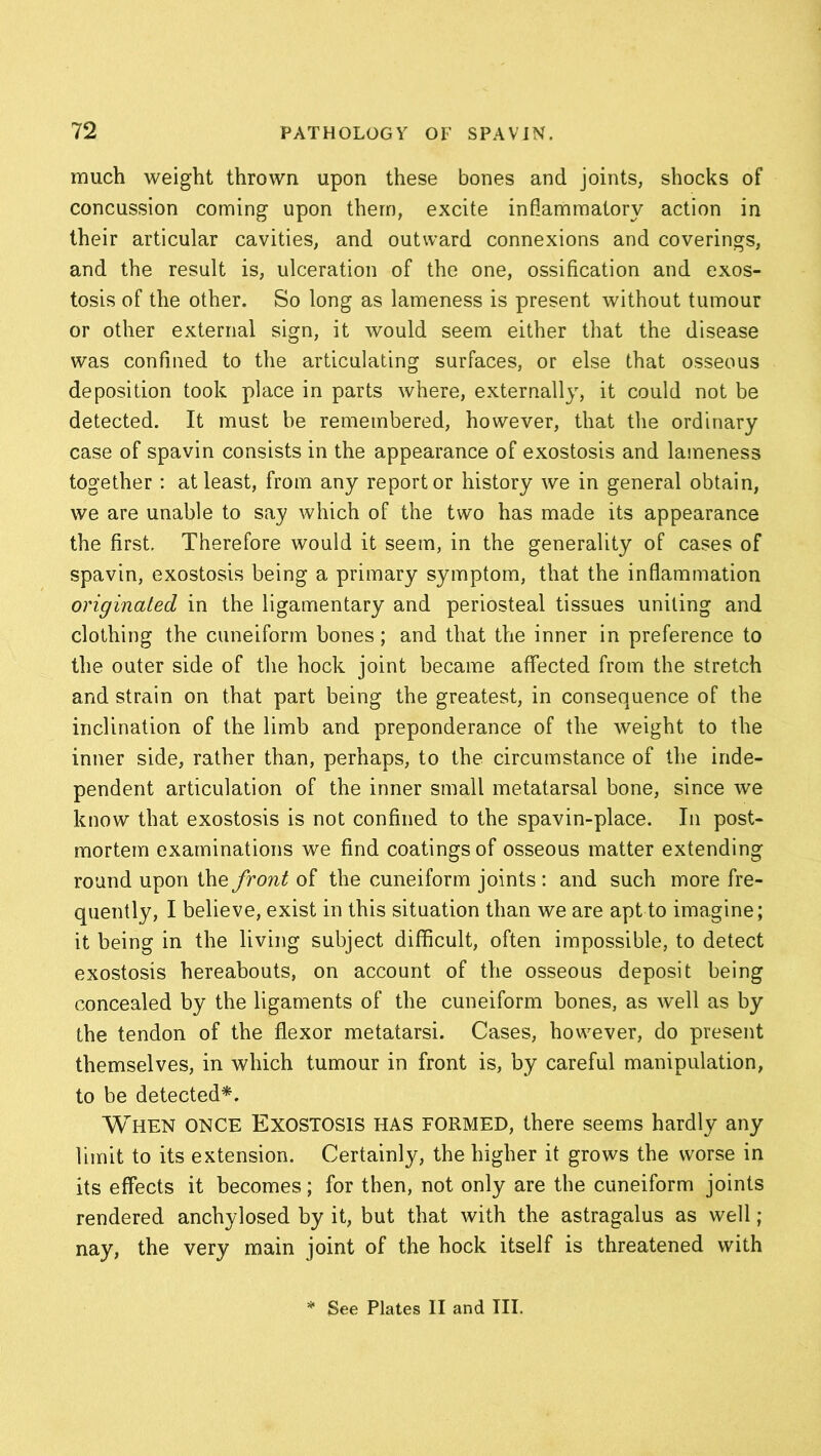 much weight thrown upon these bones and joints, shocks of concussion coming upon them, excite inflammatory action in their articular cavities, and outward connexions and coverings, and the result is, ulceration of the one, ossification and exos- tosis of the other. So long as lameness is present without tumour or other external sign, it would seem either that the disease was confined to the articulating surfaces, or else that osseous deposition took place in parts where, externally, it could not be detected. It must be remembered, however, that the ordinary case of spavin consists in the appearance of exostosis and lameness together : at least, from any report or history we in general obtain, we are unable to say which of the two has made its appearance the first. Therefore would it seem, in the generality of cases of spavin, exostosis being a primary symptom, that the inflammation originated in the ligamentary and periosteal tissues uniting and clothing the cuneiform bones; and that the inner in preference to the outer side of the hock joint became affected from the stretch and strain on that part being the greatest, in consequence of the inclination of the limb and preponderance of the weight to the inner side, rather than, perhaps, to the circumstance of the inde- pendent articulation of the inner small metatarsal bone, since we know that exostosis is not confined to the spavin-place. In post- mortem examinations we find coatings of osseous matter extending round upon the front of the cuneiform joints : and such more fre- quently, I believe, exist in this situation than we are apt to imagine; it being in the living subject difficult, often impossible, to detect exostosis hereabouts, on account of the osseous deposit being concealed by the ligaments of the cuneiform bones, as well as by the tendon of the flexor metatarsi. Cases, however, do present themselves, in which tumour in front is, by careful manipulation, to be detected*. When once Exostosis has formed, there seems hardly any limit to its extension. Certainly, the higher it grows the worse in its effects it becomes; for then, not only are the cuneiform joints rendered anchylosed by it, but that with the astragalus as well ; nay, the very main joint of the hock itself is threatened with See Plates II and III.