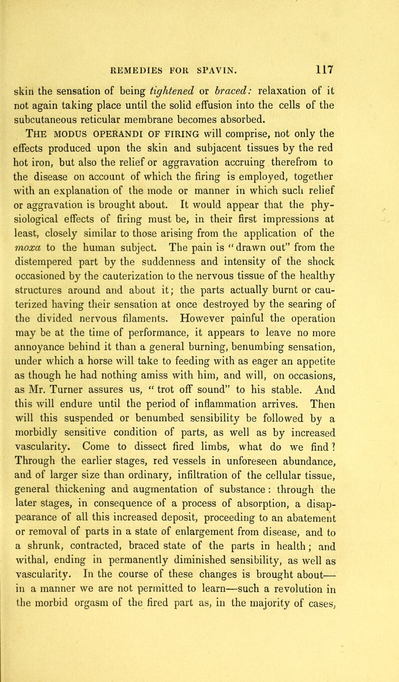 skin the sensation of being tightened or braced: relaxation of it not again taking place until the solid effusion into the cells of the subcutaneous reticular membrane becomes absorbed. The modus OPERAND! of firing will comprise, not only the effects produced upon the skin and subjacent tissues by the red hot iron, but also the relief or aggravation accruing therefrom to the disease on account of which the firing is employed, together with an explanation of the mode or manner in which such relief or aggravation is brought about. It would appear that the phy- siological effects of firing must be, in their first impressions at least, closely similar to those arising from the application of the moxa to the human subject. The pain is “ drawn out” from the distempered part by the suddenness and intensity of the shock occasioned by the cauterization to the nervous tissue of the healthy structures around and about it; the parts actually burnt or cau- terized having their sensation at once destroyed by the searing of the divided nervous filaments. However painful the operation may be at the time of performance, it appears to leave no more annoyance behind it than a general burning, benumbing sensation, under which a horse will take to feeding with as eager an appetite as though he had nothing amiss with him, and will, on occasions, as Mr. Turner assures us, “ trot off sound” to his stable. And this will endure until the period of inflammation arrives. Then will this suspended or benumbed sensibility be followed by a morbidly sensitive condition of parts, as well as by increased vascularity. Come to dissect fired limbs, what do we find 1 Through the earlier stages, red vessels in unforeseen abundance, and of larger size than ordinary, infiltration of the cellular tissue, general thickening and augmentation of substance: through the later stages, in consequence of a process of absorption, a disap- pearance of all this increased deposit, proceeding to an abatement or removal of parts in a state of enlargement from disease, and to a shrunk, contracted, braced state of the parts in health; and withal, ending in permanently diminished sensibility, as well as vascularity. In the course of these changes is brought about— in a manner we are not permitted to learn—such a revolution in the morbid orgasm of the fired part as, in the majority of cases,