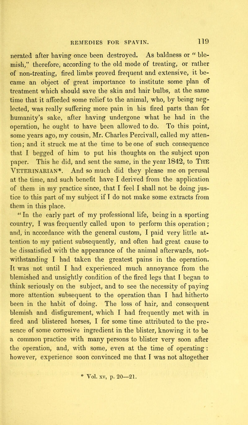 nerated after having once been destroyed. As baldness or “ ble- mish/’ therefore, according to the old mode of treating, or rather of non-treating, fired limbs proved frequent and extensive, it be- came an object of great importance to institute some plan of treatment which should save the skin and hair bulbs, at the same time that it afforded some relief to the animal, who, by being neg- lected, was really suffering more pain in his fired parts than for humanity’s sake, after having undergone what he had in the operation, he ought to have been allowed to do. To this point, some years ago, my cousin, Mr. Charles Percivall, called my atten- tion ; and it struck me at the time to be one of such consequence that I begged of him to put his thoughts on the subject upon paper. This he did, and sent the same, in the year 1842, to The Veterinarian*. And so much did they please me on perusal at the time, and such benefit have I derived from the application of them in my practice since, that I feel I shall not be doing jus- tice to this part of my subject if T do not make some extracts from them in this place. “ In the early part of my professional life, being in a sporting country, I was frequently called upon to perform this operation; and, in accordance with the general custom, I paid very little at- tention to my patient subsequently, and often had great cause to be dissatisfied with the appearance of the animal afterwards, not- withstanding I had taken the greatest pains in the operation. It was not until I had experienced much annoyance from the blemished and unsightly condition of the fired legs that I began to think seriously on the subject, and to see the necessity of paying more attention subsequent to the operation than I had hitherto been in the habit of doing. The loss of hair, and consequent blemish and disfigurement, which I had frequently met with in fired and blistered horses, I for some time attributed to the pre- sence of some corrosive ingredient in the blister, knowing it to be a common practice with many persons to blister very soon after the operation, and, with some, even at the time of operating : however, experience soon convinced me that I was not altogether * Vol. xv, p. 20—21.