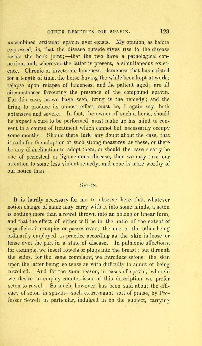 uncombined articular spavin ever exists. My opinion, as before expressed, is, that the disease outside gives rise to the disease inside the hock joint;—that the two have a pathological con- nexion, and, wherever the latter is present, a simultaneous exist- ence. Chronic or inveterate lameness—lameness that has existed for a length of time, the horse having the while been kept at work; relapse upon relapse of lameness, and the patient aged; are all circumstances favouring the presence of the compound spavin. For this case, as we have seen, firing is the remedy; and the firing, to produce its utmost effect, must be, I again say, both extensive and severe. In fact, the owner of such a horse, should he expect a cure to be performed, must make up his mind to con- sent to a course of treatment which cannot but necessarily occupy some months. Should there lurk any doubt about the case, that it calls for the adoption of such strong measures as these, or there be any disinclination to adopt them, or should the case clearly be one of periosteal or ligamentous disease, then we may turn our attention to some less violent remedy, and none is more worthy of our notice than SETON. It is hardly necessary for me to observe here, that, whatever notion change of name may carry with it into some minds, a seton is nothing more than a rowel thrown into an oblong or linear form, and that the effect of either will be in the ratio of the extent of superficies it occupies or passes over ; the one or the other being ordinarily employed in practice according as the skin is loose or tense over the part in a state of disease. In pulmonic affections, for example, we insert rowels or plugs into the breast; but through the sides, for the same complaint, we introduce setons: the skin upon the latter being so tense as with difficulty to admit of being rowelled. And for the same reason, in cases of spavin, wherein we desire to employ counter-issue of this description, we prefer seton to rowel. So much, however, has been said about the effi- cacy of seton in spavin—such extravagant sort of praise, by Pro- fessor Sewell in particular, indulged in on the subject, carrying