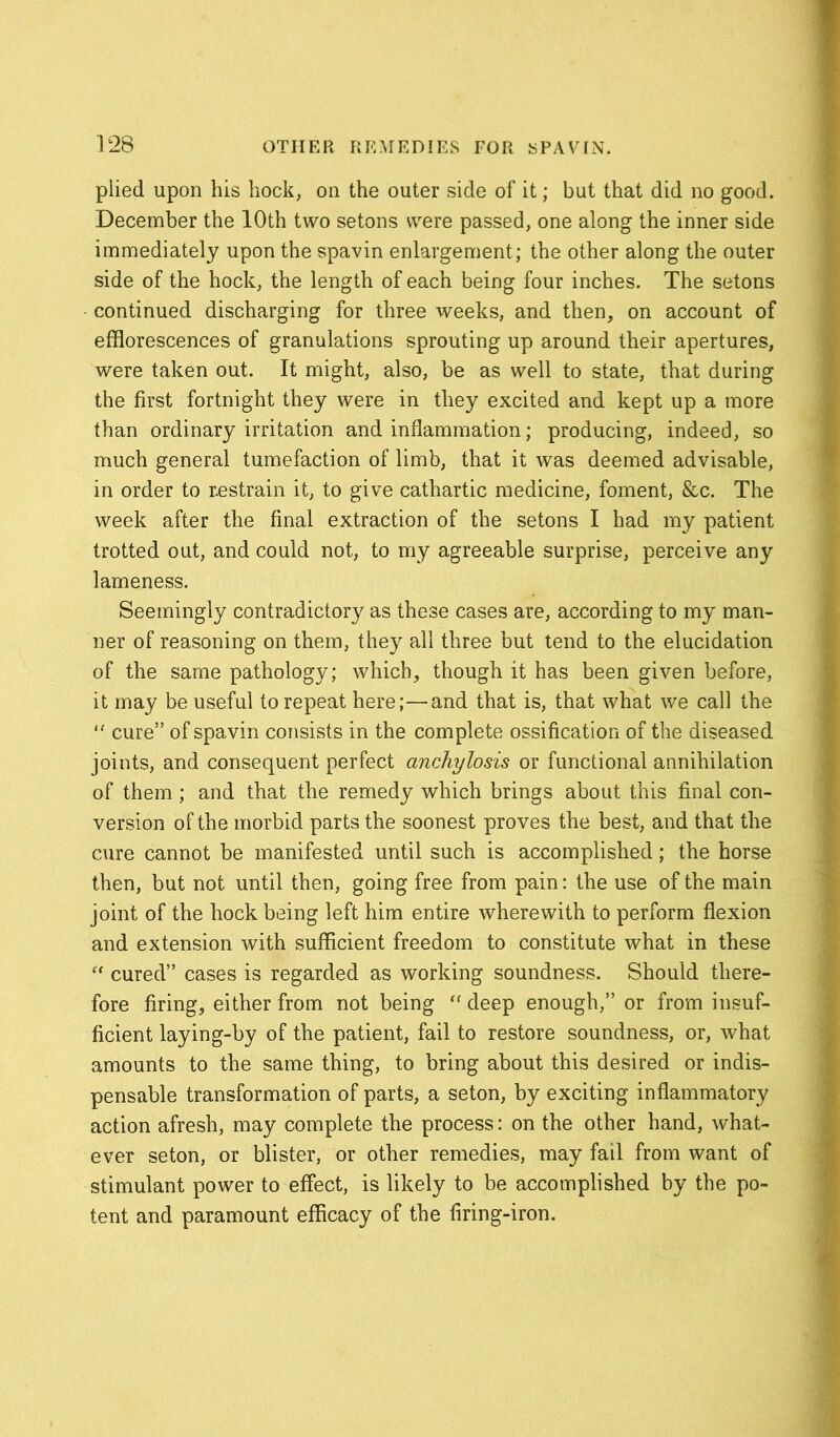 plied upon his hock, on the outer side of it; but that did no good. December the 10th two setons were passed, one along the inner side immediately upon the spavin enlargement; the other along the outer side of the hock, the length of each being four inches. The setons continued discharging for three weeks, and then, on account of efflorescences of granulations sprouting up around their apertures, were taken out. It might, also, be as well to state, that during the first fortnight they were in they excited and kept up a more than ordinary irritation and inflammation; producing, indeed, so much general tumefaction of limb, that it was deemed advisable, in order to restrain it, to give cathartic medicine, foment, &c. The week after the final extraction of the setons I had my patient trotted out, and could not, to my agreeable surprise, perceive any lameness. Seemingly contradictory as these cases are, according to my man- ner of reasoning on them, they all three but tend to the elucidation of the same pathology; which, though it has been given before, it may be useful to repeat here;—and that is, that what we call the “ cure” of spavin consists in the complete ossification of the diseased joints, and consequent perfect anchylosis or functional annihilation of them ; and that the remedy which brings about this final con- version of the morbid parts the soonest proves the best, and that the cure cannot be manifested until such is accomplished; the horse then, but not until then, going free from pain: the use of the main joint of the hock being left him entire wherewith to perform flexion and extension with sufficient freedom to constitute what in these “ cured” cases is regarded as working soundness. Should there- fore firing, either from not being “ deep enough,” or from insuf- ficient laying-by of the patient, fail to restore soundness, or, what amounts to the same thing, to bring about this desired or indis- pensable transformation of parts, a seton, by exciting inflammatory action afresh, may complete the process: on the other hand, what- ever seton, or blister, or other remedies, may fail from want of stimulant power to effect, is likely to be accomplished by the po- tent and paramount efficacy of the firing-iron.