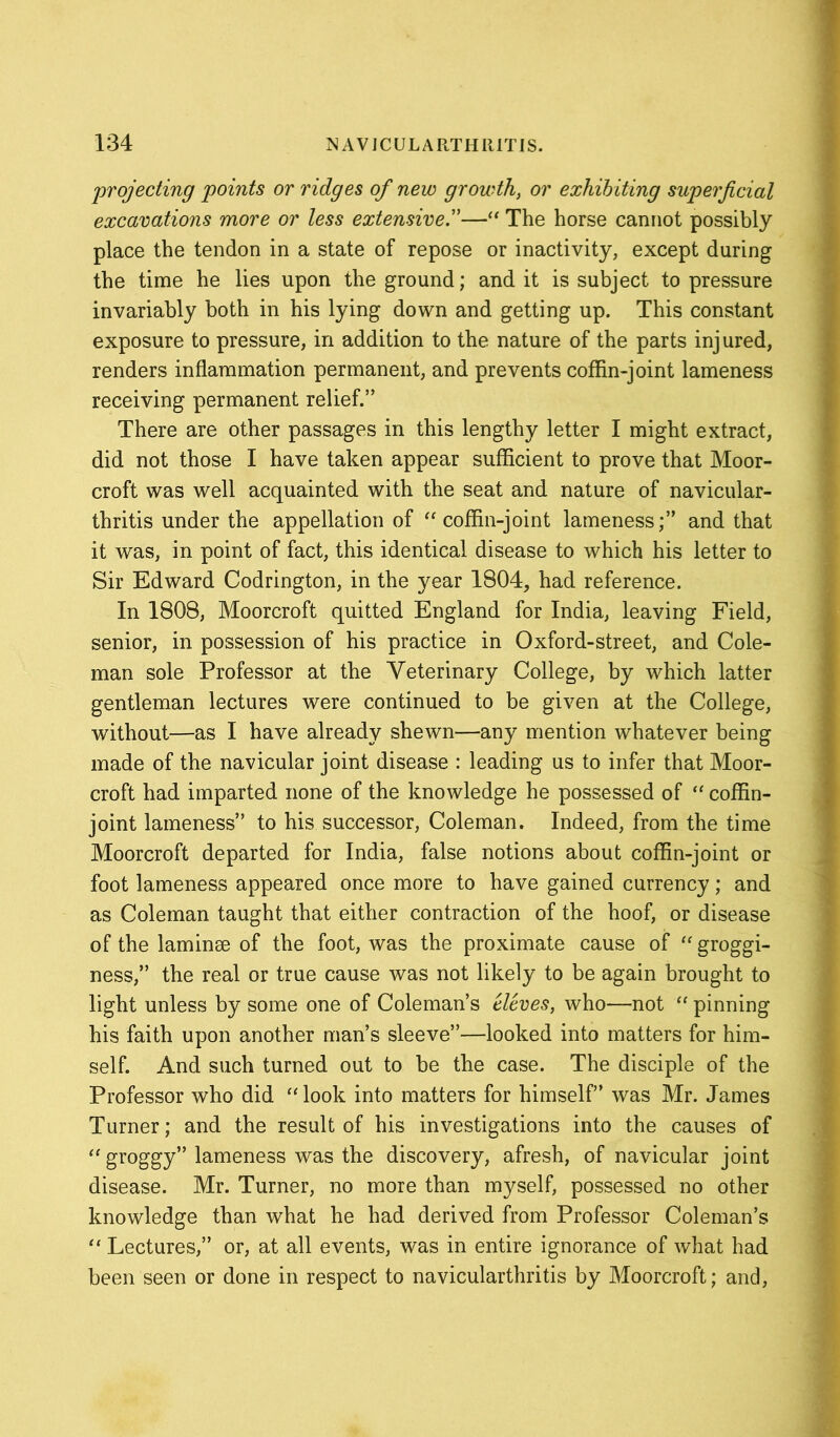 projecting points or ridges of new growth, or exhibiting superficial excavations more or less extensive.”—“ The horse cannot possibly place the tendon in a state of repose or inactivity, except daring the time he lies upon the ground; and it is subject to pressure invariably both in his lying down and getting up. This constant exposure to pressure, in addition to the nature of the parts injured, renders inflammation permanent, and prevents coffin-joint lameness receiving permanent relief.” There are other passages in this lengthy letter I might extract, did not those I have taken appear sufficient to prove that Moor- croft was well acquainted with the seat and nature of navicular- thritis under the appellation of “coffin-joint lameness;” and that it was, in point of fact, this identical disease to which his letter to Sir Edward Codrington, in the year 1804, had reference. In 1808, Moorcroft quitted England for India, leaving Field, senior, in possession of his practice in Oxford-street, and Cole- man sole Professor at the Veterinary College, by which latter gentleman lectures were continued to be given at the College, without—as I have already shewn—any mention whatever being made of the navicular joint disease : leading us to infer that Moor- croft had imparted none of the knowledge he possessed of “ coffin- joint lameness” to his successor, Coleman. Indeed, from the time Moorcroft departed for India, false notions about coffin-joint or foot lameness appeared once more to have gained currency; and as Coleman taught that either contraction of the hoof, or disease of the laminse of the foot, was the proximate cause of “ groggi- ness,” the real or true cause was not likely to be again brought to light unless by some one of Coleman’s eleves, who—not “ pinning his faith upon another man’s sleeve”—looked into matters for him- self. And such turned out to be the case. The disciple of the Professor who did “look into matters for himself” was Mr. James Turner; and the result of his investigations into the causes of “ groggy” lameness was the discovery, afresh, of navicular joint disease. Mr. Turner, no more than myself, possessed no other knowledge than what he had derived from Professor Coleman’s “ Lectures,” or, at all events, was in entire ignorance of what had been seen or done in respect to navicularthritis by Moorcroft; and,