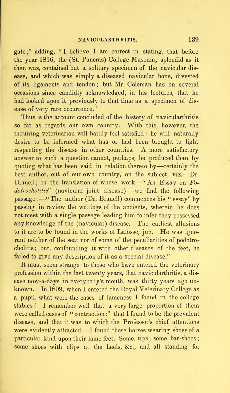 gateadding, “ I believe I am correct in stating, that before the year 1816, the (St. Pancras) College Museum, splendid as it then was, contained but a solitary specimen of the navicular dis- ease, and which was simply a diseased navicular bone, divested of its ligaments and tendon; but Mr. Coleman has on several occasions since candidly acknowledged, in his lectures, that he had looked upon it previously to that time as a specimen of dis- ease of very rare occurrence.” Thus is the account concluded of the histor}r of navicularthritis so far as regards our own country. With this, however, the inquiring veterinarian will hardly feel satisfied: he will naturally desire to be informed what has or had been brought to light respecting the disease in other countries. A more satisfactory answer to such a question cannot, perhaps, be produced than by quoting what has been said in relation thereto by—certainly the best author, out of our own country, on the subject, viz.—Dr. Brauell; in the translation of whose work—“An Essay on Po- dotrocholitis” (navicular joint disease) — we find the following passage :—“ The author (Dr. Brauell) commences his “ essay” by passing in review the writings of the ancients, wherein he does not meet with a single passage leading him to infer they possessed any knowledge of the (navicular) disease. The earliest allusions to it are to be found in the works of Lafosse, jun. He was igno- rant neither of the seat nor of some of the peculiarities of podotro- cholitis; but, confounding it with other diseases of the feet, he failed to give any description of it as a special disease.” It must seem strange to those who have entered the veterinary profession within the last twenty years, that navicularthritis, a dis- ease now-a-days in everybody’s mouth, was thirty years ago un- known. In 1809, when I entered the Royal Veterinary College as a pupil, what were the cases of lameness I found in the college stables] I remember well that a very large proportion of them were called cases of “ contractionthat I found to be the prevalent disease, and that it was to which the Professor’s chief attentions were evidently attracted, I found these horses wearing shoes of a particular kind upon their lame feet. Some, tips; some, bar-shoes; some shoes with clips at the heels, &c., and all standing for