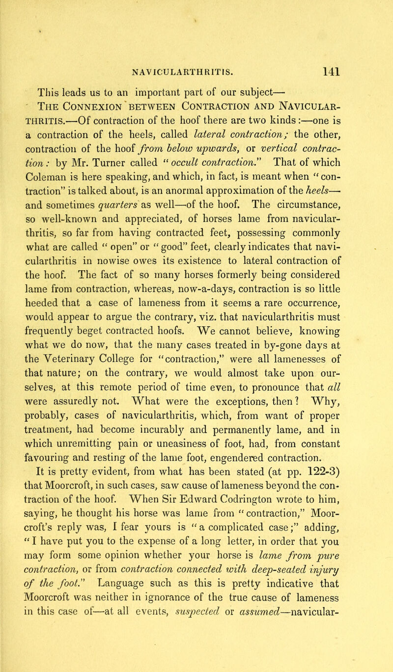 This leads us to an important part of our subject— The Connexion between Contraction and Navicular- THRITIS.—Of contraction of the hoof there are two kinds :—one is a contraction of the heels, called lateral contraction; the other, contraction of the hoof from below upwards, or vertical contrac- tion : by Mr. Turner called “ occult contraction.” That of which Coleman is here speaking, and which, in fact, is meant when “ con- traction” is talked about, is an anormal approximation of the heels— and sometimes quarters ns well—M the hoof. The circumstance, so well-known and appreciated, of horses lame from navicular- thritis, so far from having contracted feet, possessing commonly what are called “ open” or “ good” feet, clearly indicates that navi- cularthritis in nowise owes its existence to lateral contraction of the hoof. The fact of so many horses formerly being considered lame from contraction, whereas, now-a-days, contraction is so little heeded that a case of lameness from it seems a rare occurrence, would appear to argue the contrary, viz. that navicularthritis must frequently beget contracted hoofs. We cannot believe, knowing what we do now, that the many cases treated in by-gone days at the Veterinary College for “contraction,” were all lamenesses of that nature; on the contrary, we would almost take upon our- selves, at this remote period of time even, to pronounce that all were assuredly not. What were the exceptions, then 1 Why, probably, cases of navicularthritis, which, from want of proper treatment, had become incurably and permanently lame, and in which unremitting pain or uneasiness of foot, had, from constant favouring and resting of the lame foot, engendered contraction. It is pretty evident, from what has been stated (at pp. 122-3) that Moorcroft, in such cases, saw cause of lameness beyond the con- traction of the hoof. When Sir Edward Codrington wrote to him, saying, he thought his horse was lame from “ contraction,” Moor- croft’s reply was, I fear yours is “a complicated case;” adding, “ I have put you to the expense of a long letter, in order that you may form some opinion whether your horse is lame from pure contraction, or from contraction connected with deep-seated injury of the foot.” Language such as this is pretty indicative that Moorcroft was neither in ignorance of the true cause of lameness in this case of—at all events, suspected or assumed—navicular-