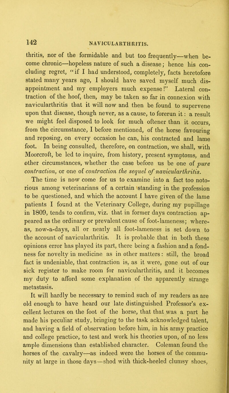 thritis, nor of the formidable and but too frequently—when be- come chronic—hopeless nature of such a disease; hence his con- cluding regret, “ if I had understood, completely, facts heretofore stated many years ago, I should have saved myself much dis- appointment and my employers much expense!” Lateral con- traction of the hoof, then, may be taken so far in connexion with navicularthritis that it will now and then be found to supervene upon that disease, though never, as a cause, to forerun it: a result we might feel disposed to look for much oftener than it occurs, from the circumstance, I before mentioned, of the horse favouring and reposing, on every occasion he can, his contracted and lame foot. In being consulted, therefore, on contraction, we shall, with Moorcroft, be led to inquire, from history, present symptoms, and other circumstances, whether the case before us be one of 'pure contraction, or one of contraction the sequel of navicularthritis. The time is now come for us to examine into a fact too noto- rious among veterinarians of a certain 'standing in the profession to be questioned, and which the account I have given of the lame patients I found at the Veterinary College, during my pupillage in 1809, tends to confirm, viz. that in former days contraction ap- peared as the ordinary or prevalent cause of foot-lameness; where- as, now-a-days, all or nearly all foot-lameness is set down to the account of navicularthritis. It is probable that in both these opinions error has played its part, there being a fashion and a fond- ness for novelty in medicine as in other matters: still, the broad fact is undeniable, that contraction is, as it were, gone out of our sick register to make room for navicularthritis, and it becomes my duty to afford some explanation of the apparently strange metastasis. It will hardly be necessary to remind such of my readers as are old enough to have heard our late distinguished Professor’s ex- cellent lectures on the foot of the horse, that that was a part he made his peculiar study, bringing to the task acknowledged talent, and having a field of observation before him, in his army practice and college practice, to test and work his theories upon, of no less ample dimensions than established character. Coleman found the horses of the cavalry—as indeed were the horses of the commu- nity at large in those days—shod with thick-heeled clumsy shoes,