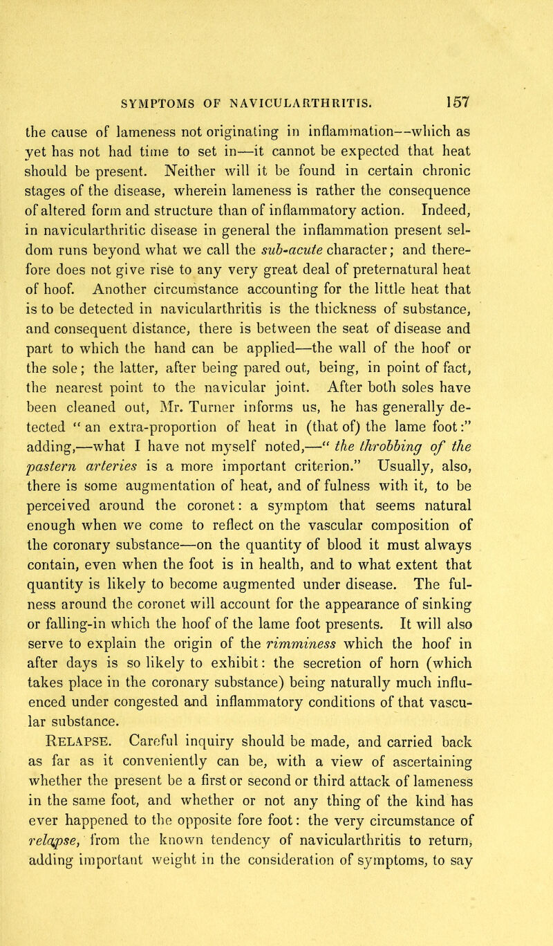 the cause of lameness not originating in inflammation—which as yet has not had time to set in—it cannot be expected that heat should be present. Neither will it be found in certain chronic stages of the disease, wherein lameness is rather the consequence of altered form and structure than of inflammatory action. Indeed, in navicularthritic disease in general the inflammation present sel- dom runs beyond what we call the sub-acute character; and there- fore does not give rise to any very great deal of preternatural heat of hoof. Another circumstance accounting for the little heat that is to be detected in navicularthritis is the thickness of substance, and consequent distance, there is between the seat of disease and part to which the hand can be applied—the wall of the hoof or the sole; the latter, after being pared out, being, in point of fact, the nearest point to the navicular joint. After both soles have been cleaned out, Mr. Turner informs us, he has generally de- tected “ an extra-proportion of heat in (that of) the lame foot adding,—what I have not myself noted,—•“ the throbbing of the pastern arteries is a more important criterion.” Usually, also, there is some augmentation of heat, and of fulness with it, to be perceived around the coronet: a sjunptom that seems natural enough when we come to reflect on the vascular composition of the coronary substance—on the quantity of blood it must always contain, even when the foot is in health, and to what extent that quantity is likely to become augmented under disease. The ful- ness around the coronet will account for the appearance of sinking or falling-in which the hoof of the lame foot presents. It will also serve to explain the origin of the rimminess which the hoof in after days is so likely to exhibit: the secretion of horn (which takes place in the coronary substance) being naturally much influ- enced under congested and inflammatory conditions of that vascu- lar substance. Relapse. Careful inquiry should be made, and carried back as far as it conveniently can be, with a view of ascertaining whether the present be a first or second or third attack of lameness in the same foot, and whether or not any thing of the kind has ever happened to the opposite fore foot: the very circumstance of relapse, from the known tendency of navicularthritis to return, adding important weight in the consideration of symptoms, to say