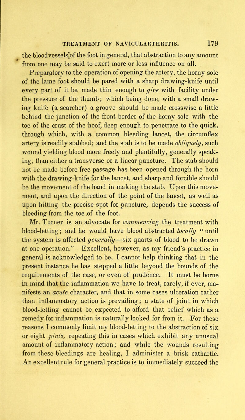 the blood vessels^ f the foot in general, that abstraction to any amount from one may be said to exert more or less influence on all. Preparatory to the operation of opening the artery, the horny sole of the lame foot should be pared with a sharp drawing-knife until every part of it be made thin enough to give with facility under the pressure of the thumb; which being done, with a small draw- ing knife (a searcher) a groove should be made crosswise a little behind the junction of the front border of the horny sole with the toe of the crust of the hoof, deep enough to penetrate to the quick, through which, with a common bleeding lancet, the circumflex artery is readily stabbed; and the stab is to be made obliquely, such wound yielding blood more freely and plentifully, generally speak- ing, than either a transverse or a linear puncture. The stab should not be made before free passage has been opened through the horn with the drawing-knife for the lancet, and sharp and forcible should be the movement of the hand in making the stab. Upon this move- ment, and upon the direction of the point of the lancet, as well as upon hitting the precise spot for puncture, depends the success of bleeding from the toe .of the foot. Mr. Turner is an advocate for commencing the treatment with blood-letting; and he would have blood abstracted locally “until the system is affected generally—six quarts of blood to be drawn at one operation.” Excellent, however, as my friend’s practice in general is acknowledged to be, I cannot help thinking that in the present instance he has stepped a little beyond the bounds of the requirements of the case, or even of prudence. It must be borne in mind that the inflammation we have to treat, rarely, if ever, ma- nifests an acute character, and that in some cases ulceration rather than inflammatory action is prevailing; a state of joint in which blood-letting cannot be expected to afford that relief which as a remedy for inflammation is naturally looked for from it. For these reasons I commonly limit my blood-letting to the abstraction of six or eight pints, repeating this in cases which exhibit any unusual amount of inflammatory action; and while the wounds resulting from these bleedings are healing, I administer a brisk cathartic. An excellent rule for general practice is to immediately succeed the