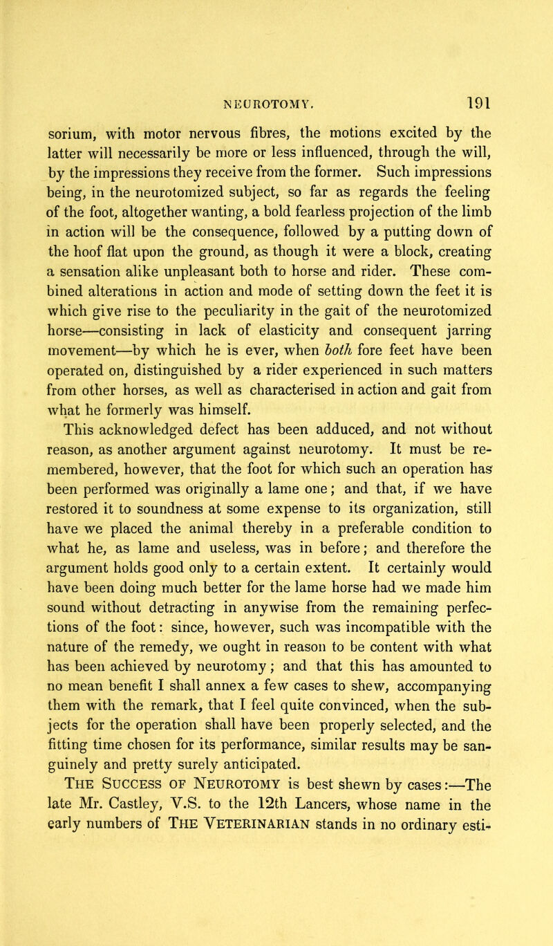 sorium, with motor nervous fibres, the motions excited by the latter will necessarily be more or less influenced, through the will, by the impressions they receive from the former. Such impressions being, in the neurotomized subject, so far as regards the feeling of the foot, altogether wanting, a bold fearless projection of the limb in action will be the consequence, followed by a putting down of the hoof flat upon the ground, as though it were a block, creating a sensation alike unpleasant both to horse and rider. These com- bined alterations in action and mode of setting down the feet it is which give rise to the peculiarity in the gait of the neurotomized horse—consisting in lack of elasticity and consequent jarring movement—by which he is ever, when both fore feet have been operated on, distinguished by a rider experienced in such matters from other horses, as well as characterised in action and gait from what he formerly was himself. This acknowledged defect has been adduced, and not without reason, as another argument against neurotomy. It must be re- membered, however, that the foot for which such an operation has been performed was originally a lame one; and that, if we have restored it to soundness at some expense to its organization, still have we placed the animal thereby in a preferable condition to what he, as lame and useless, was in before; and therefore the argument holds good only to a certain extent. It certainly would have been doing much better for the lame horse had we made him sound without detracting in anywise from the remaining perfec- tions of the foot: since, however, such was incompatible with the nature of the remedy, we ought in reason to be content with what has been achieved by neurotomy; and that this has amounted to no mean benefit I shall annex a few cases to shew, accompanying them with the remark, that I feel quite convinced, when the sub- jects for the operation shall have been properly selected, and the fitting time chosen for its performance, similar results may be san- guinely and pretty surely anticipated. The Success of Neurotomy is best shewn by cases:—The late Mr. Castley, Y.S. to the 12th Lancers, whose name in the early numbers of The Veterinarian stands in no ordinary esti-