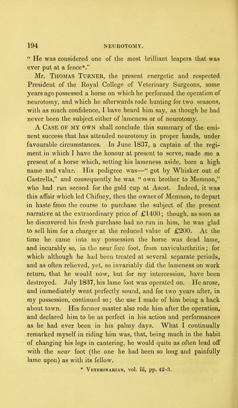 “ He was considered one of the most brilliant leapers that was ever put at a fence*.” Mr. Thomas Turner, the present energetic and respected President of the Royal College of Veterinary Surgeons, some years ago possessed a horse on which he performed the operation of neurotomy, and which he afterwards rode hunting for two seasons, with as much confidence, I have heard him say, as though he had never been the subject either of lameness or of neurotomy. A Case OF MY OWN shall conclude this summary of the emi- nent success that has attended neurotomy in proper hands, under favourable circumstances. In June 1837, a captain of the regi- ment in which I have the honour at present to serve, made me a present of a horse which, setting his lameness aside, bore a high name and value. His pedigree was—“ got by Whisker out of Castrella,” and consequently he was “ own brother to Memnon,” who had run second for the gold cup at Ascot. Indeed, it was this affair which led Chifney, then the owner of Memnon, to depart in haste from the course to purchase the subject of the present narrative at the extraordinary price of £1400; though, as soon as he discovered his fresh purchase had no run in him, he was glad to sell him for a charger at the reduced value of £200. At the time he came into my possession the horse was dead lame, and incurably so, in the near fore foot, from navicularthritis; for which although he had been treated at several separate periods, and as often relieved, yet, so invariably did the lameness on work return, that he would now, but for my intercession, have been destroyed. July 1837, his lame foot was operated on. He arose, and immediately went perfectly sound, and for two years after, in my possession, continued so; the use I made of him being a hack about town. His former master also rode him after the operation, and declared him to be as perfect in his action and performances as he had ever been in his palmy days. What I continually remarked myself in riding him was, that, being much in the habit of changing his legs in cantering, he would quite as often lead off with the near foot (the one he had been so long and painfully lame upon) as with its fellow. * Veterinarian, vol. iii, pp. 42-3.