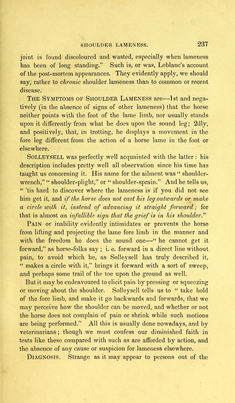 joint is found discoloured and wasted, especially when lameness has been of long standing.” Such is, or was, Leblanc’s account of the post-mortem appearances. They evidently apply, we should say, rather to chronic shoulder lameness than to common or recent disease. The Symptoms of Shoulder Lameness are—] st and nega- tively (in the absence of signs of other lameness) that the horse neither points with the foot of the lame limb, nor usually stands upon it differently from what he does upon the sound leg; 2dly, and positively, that, in trotting, he displays a movement in the fore leg different from the action of a horse lame in the foot or elsewhere. Solleysell was perfectly well acquainted with the latter : his description includes pretty well all observation since his time has taught us concerning it. His name for the ailment was “ shoulder- wrench,” “ shoulder-plight,” or “ shoulder-sprain.” And he tells us, “ !tis hard to discover where the lameness is if you did not see him get it, and if the horse does not cast his leg outwards or make a circle with it, instead of advancing it straight forward; for that is almost an infallible sign that the grief is in his shoulder” Pain or inability evidently intimidates or prevents the horse from lifting and projecting the lame fore limb in the manner and with the freedom he does the sound one—“ he cannot get it forward,” as horse-folks say; i. e. forward in a direct line without pain, to avoid which he, as Solleysell has truly described it, “ makes a circle with it,” brings it forward with a sort of sweep, and perhaps some trail of the toe upon the ground as well. But it may be endeavoured to elicit pain by pressing or squeezing or moving about the shoulder. Solleysell tells us to “ take hold of the fore limb, and make it go backwards and forwards, that we may perceive how the shoulder can be moved, and whether or not the horse does not complain of pain or shrink while such motions are being performed.” All this is usually done nowadays, and by veterinarians; though we must confess our diminished faith in tests like these compared with such as are afforded by action, and the absence of any cause or suspicion for lameness elsewhere. Diagnosis. Strange as it may appear to persons out of the