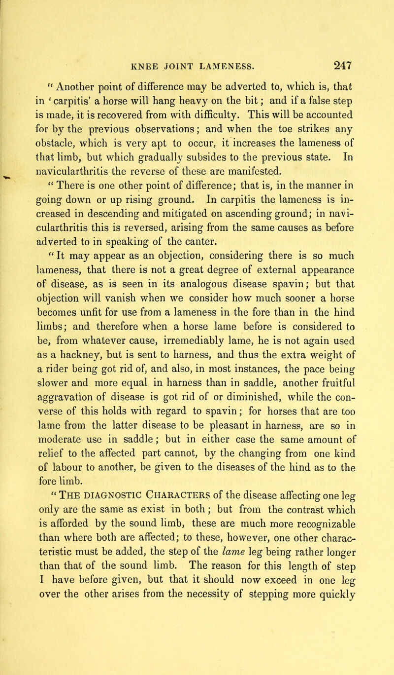“ Another point of difference may be adverted to, which is, that in £ carpitis’ a horse will hang heavy on the bit; and if a false step is made, it is recovered from with difficulty. This will be accounted for by the previous observations; and when the toe strikes any obstacle, which is very apt to occur, it increases the lameness of that limb, but which gradually subsides to the previous state. In navicularthritis the reverse of these are manifested. “ There is one other point of difference; that is, in the manner in going down or up rising ground. In carpitis the lameness is in- creased in descending and mitigated on ascending ground; in navi- cularthritis this is reversed, arising from the same causes as before adverted to in speaking of the canter. “ It may appear as an objection, considering there is so much lameness, that there is not a great degree of external appearance of disease, as is seen in its analogous disease spavin; but that objection will vanish when we consider how much sooner a horse becomes unfit for use from a lameness in the fore than in the hind limbs; and therefore when a horse lame before is considered to be, from whatever cause, irremediably lame, he is not again used as a hackney, but is sent to harness, and thus the extra weight of a rider being got rid of, and also, in most instances, the pace being slower and more equal in harness than in saddle, another fruitful aggravation of disease is got rid of or diminished, while the con- verse of this holds with regard to spavin; for horses that are too lame from the latter disease to be pleasant in harness, are so in moderate use in saddle; but in either case the same amount of relief to the affected part cannot, by the changing from one kind of labour to another, be given to the diseases of the hind as to the fore limb. “ The diagnostic Characters of the disease affecting one leg only are the same as exist in both ; but from the contrast which is afforded by the sound limb, these are much more recognizable than where both are affected; to these, however, one other charac- teristic must be added, the step of the lame leg being rather longer than that of the sound limb. The reason for this length of step I have before given, but that it should now exceed in one leg over the other arises from the necessity of stepping more quickly