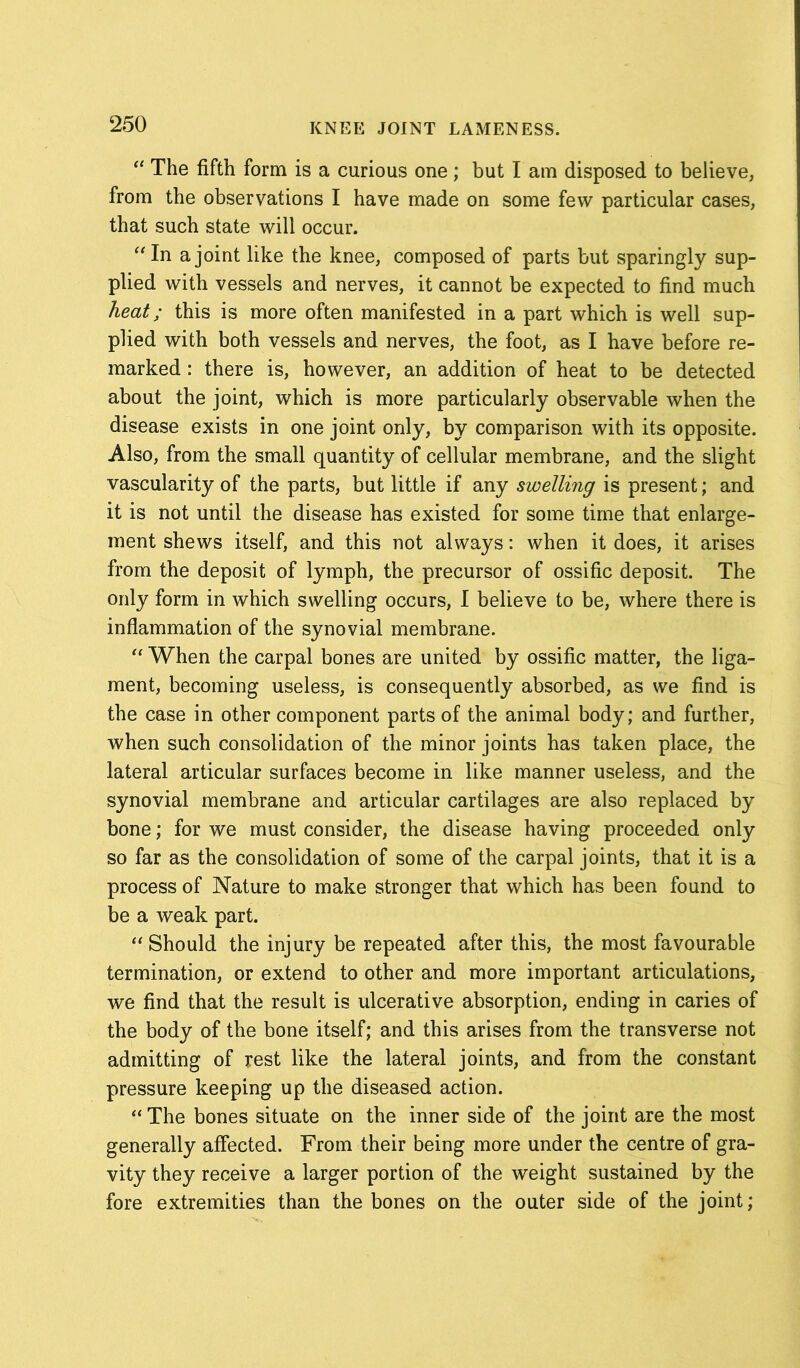 “ The fifth form is a curious one; but I am disposed to believe, from the observations I have made on some few particular cases, that such state will occur. “In a joint like the knee, composed of parts but sparingly sup- plied with vessels and nerves, it cannot be expected to find much heat; this is more often manifested in a part which is well sup- plied with both vessels and nerves, the foot, as I have before re- marked : there is, however, an addition of heat to be detected about the joint, which is more particularly observable when the disease exists in one joint only, by comparison with its opposite. Also, from the small quantity of cellular membrane, and the slight vascularity of the parts, but little if any swelling is present; and it is not until the disease has existed for some time that enlarge- ment shews itself, and this not always: when it does, it arises from the deposit of lymph, the precursor of ossific deposit. The only form in which swelling occurs, I believe to be, where there is inflammation of the synovial membrane. “ When the carpal bones are united by ossific matter, the liga- ment, becoming useless, is consequently absorbed, as we find is the case in other component parts of the animal body; and further, when such consolidation of the minor joints has taken place, the lateral articular surfaces become in like manner useless, and the synovial membrane and articular cartilages are also replaced by bone; for we must consider, the disease having proceeded only so far as the consolidation of some of the carpal joints, that it is a process of Nature to make stronger that which has been found to be a weak part. “ Should the injury be repeated after this, the most favourable termination, or extend to other and more important articulations, we find that the result is ulcerative absorption, ending in caries of the body of the bone itself; and this arises from the transverse not admitting of rest like the lateral joints, and from the constant pressure keeping up the diseased action. “ The bones situate on the inner side of the joint are the most generally affected. From their being more under the centre of gra- vity they receive a larger portion of the weight sustained by the fore extremities than the bones on the outer side of the joint;