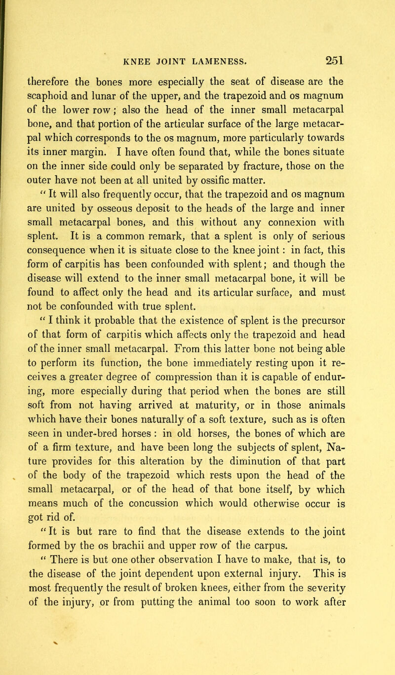 therefore the bones more especially the seat of disease are the scaphoid and lunar of the upper, and the trapezoid and os magnum of the lower row; also the head of the inner small metacarpal bone, and that portion of the articular surface of the large metacar- pal which corresponds to the os magnum, more particularly towards its inner margin. I have often found that, while the bones situate on the inner side could only be separated by fracture, those on the outer have not been at all united by ossific matter. “ It will also frequently occur, that the trapezoid and os magnum are united by osseous deposit to the heads of the large and inner small metacarpal bones, and this without any connexion with splent. It is a common remark, that a splent is only of serious consequence when it is situate close to the knee joint: in fact, this form of carpitis has been confounded with splent; and though the disease will extend to the inner small metacarpal bone, it will be found to affect only the head and its articular surface, and must not be confounded with true splent. “ I think it probable that the existence of splent is the precursor of that form of carpitis which affects only the trapezoid and head of the inner small metacarpal. From this latter bone not being able to perform its function, the bone immediately resting upon it re- ceives a greater degree of compression than it is capable of endur- ing, more especially during that period when the bones are still soft from not having arrived at maturity, or in those animals which have their bones naturally of a soft texture, such as is often seen in under-bred horses : in old horses, the bones of which are of a firm texture, and have been long the subjects of splent, Na- ture provides for this alteration by the diminution of that part of the body of the trapezoid which rests upon the head of the small metacarpal, or of the head of that bone itself, by which means much of the concussion which would otherwise occur is got rid of. “ It is but rare to find that the disease extends to the joint formed by the os brachii and upper row of the carpus. “ There is but one other observation I have to make, that is, to the disease of the joint dependent upon external injury. This is most frequently the result of broken knees, either from the severity of the injury, or from putting the animal too soon to work after