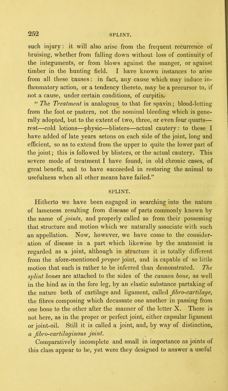 such injury: it will also arise from the frequent recurrence of bruising, whether from falling down without loss of continuity of the integuments, or from blows against the manger, or against timber in the hunting field. I have known instances to arise from all these causes: in fact, any cause which may induce in- flammatory action, or a tendency thereto, may be a precursor to, if not a cause, under certain conditions, of carpitis. “ The Treatment is analogous to that for spavin; blood-letting from the foot or pastern, not the nominal bleeding which is gene- rally adopted, but to the extent of two, three, or even four quarts— rest—cold lotions—physic—blisters—actual cautery : to these I have added of late years setons on each side of the joint, long and efficient, so as to extend from the upper to quite the lower part of the joint; this is followed by blisters, or the actual cautery. This severe mode of treatment I have found, in old chronic cases, of great benefit, and to have succeeded in restoring the animal to usefulness when all other means have failed.” SPLINT. Hitherto we have been engaged in searching into the nature of lameness resulting from disease of parts commonly known by the name of joints, and properly called so from their possessing that structure and motion which we naturally associate with such an appellation. Now, however, we have come to the consider- ation of disease in a part which likewise by the anatomist is regarded as a joint, although in structure it is totally different from the afore-mentioned proper joint, and is capable of so little motion that such is rather to be inferred than demonstrated. The splint hones are attached to the sides of the cannon hone, as well in the hind as in the fore leg, by an elastic substance partaking of the nature both of cartilage and ligament, called jihro-cartilage, the fibres composing which decussate one another in passing from one bone to the other after the manner of the letter X. There is not here, as in the proper or perfect joint, either capsular ligament or joint-oil. Still it is called a joint, and, by way of distinction, a jihro-cartilaginous joint. Comparatively incomplete and small in importance as joints of this class appear to be, yet were they designed to answer a useful