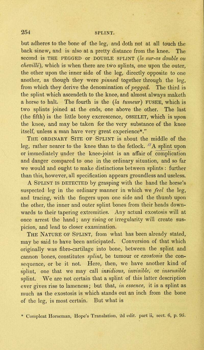 but adheres to the bone of the leg, and doth not at all touch the back sinew, and is also at a pretty distance from the knee. The second is THE PEGGED or DOUBLE SPLINT (le sur-os double ou cheville), which is when there are two splints, one upon the outer, the other upon the inner side of the leg, directly opposite to one another, as though they were pinned together through the leg, from which they derive the denomination of pegged. The third is the splint which ascendeth to the knee, and almost always maketh a horse to halt. The fourth is the (la tumeur) FUSEE, which is two splints joined at the ends, one above the other. The last (the fifth) is the little bony excrescence, OSSELET, which is upon the knee, and may be taken for the very substance of the knee itself, unless a man have very great experience*.” The ordinary Site of Splint is about the middle of the leg, rather nearer to the knee than to the fetlock. A splint upon or immediately under the knee-joint is an affair of complication and danger compared to one in the ordinary situation, and so far we would and ought to make distinctions between splints : further than this, however, all specification appears groundless and useless. A Splint is detected by grasping with the hand the horse’s suspected leg in the ordinary manner in which we feel the leg, and tracing, with the fingers upon one side and the thumb upon the other, the inner and outer splint bones from their heads down- wards to their tapering extremities. Any actual exostosis will at once arrest the hand; any rising or irregularity will create sus- picion, and lead to closer examination. The Nature of Splint, from what has been already stated, may be said to have been anticipated. Conversion of that which originally was fibro-cartilage into bone, between the splint and cannon bones, constitutes splint, be tumour or exostosis the con- sequence, or be it not. Here, then, we have another kind of splint, one that we may call insidious, invisible, or insensible splint. We are not certain that a splint of this latter description ever gives rise to lameness; but that, in essence, it is a splint as much as the exostosis is which stands out an inch from the bone of the leg, is most certain. But what is Compleat Horseman, Hope’s Translation, 2d edit, part ii, sect. 6, p. 95.