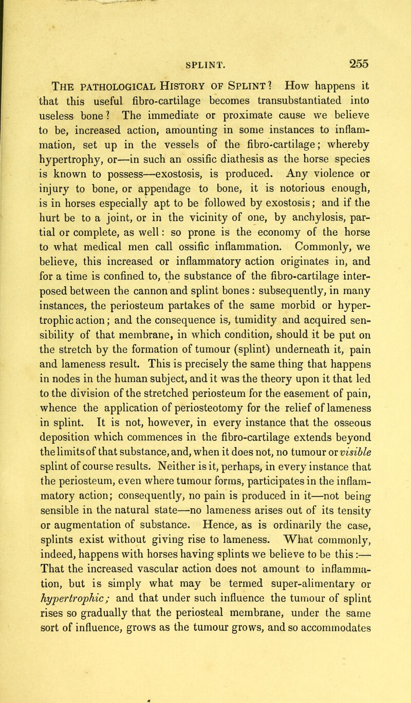 The pathological History of Splint] How happens it that this useful fibro-cartilage becomes transubstantiated into useless bone 1 The immediate or proximate cause we believe to be, increased action, amounting in some instances to inflam- mation, set up in the vessels of the fibro-cartilage; whereby hypertroph}^ or—in such an ossific diathesis as the horse species is known to possess—exostosis, is produced. Any violence or injury to bone, or appendage to bone, it is notorious enough, is in horses especially apt to be followed by exostosis; and if the hurt be to a joint, or in the vicinity of one, by anchylosis, par- tial or complete, as well: so prone is the economy of the horse to what medical men call ossific inflammation. Commonly, we believe, this increased or inflammatory action originates in, and for a time is confined to, the substance of the fibro-cartilage inter- posed between the cannon and splint bones : subsequently, in many instances, the periosteum partakes of the same morbid or hyper- trophic action; and the consequence is, tumidity and acquired sen- sibility of that membrane, in which condition, should it be put on the stretch by the formation of tumour (splint) underneath it, pain and lameness result. This is precisely the same thing that happens in nodes in the human subject, and it was the theory upon it that led to the division of the stretched periosteum for the easement of pain, whence the application of periosteotomy for the relief of lameness in splint. It is not, however, in every instance that the osseous deposition which commences in the fibro-cartilage extends beyond the limits of that substance, and, when it does not, no tumour or visible splint of course results. Neither is it, perhaps, in every instance that the periosteum, even where tumour forms, participates in the inflam- matory action; consequently, no pain is produced in it—not being sensible in the natural state—no lameness arises out of its tensity or augmentation of substance. Hence, as is ordinarily the case, splints exist without giving rise to lameness. What commonly, indeed, happens with horses having splints we believe to be this:— That the increased vascular action does not amount to inflamma- tion, but is simply what may be termed super-alimentary or hypertrophic; and that under such influence the tumour of splint rises so gradually that the periosteal membrane, under the same sort of influence, grows as the tumour grows, and so accommodates