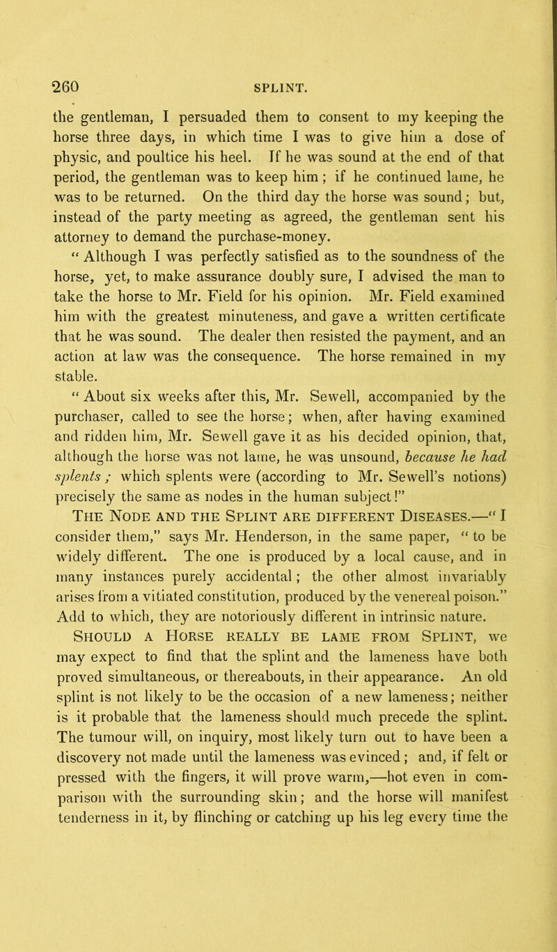 the gentleman, I persuaded them to consent to my keeping the horse three days, in which time I was to give him a dose of physic, and poultice his heel. If he was sound at the end of that period, the gentleman was to keep him; if he continued lame, he was to be returned. On the third day the horse was sound; but, instead of the party meeting as agreed, the gentleman sent his attorney to demand the purchase-money. “ Although I was perfectly satisfied as to the soundness of the horse, yet, to make assurance doubly sure, I advised the man to take the horse to Mr. Field for his opinion. Mr. Field examined him with the greatest minuteness, and gave a written certificate that he was sound. The dealer then resisted the payment, and an action at law was the consequence. The horse remained in my stable. “ About six weeks after this, Mr. Sewell, accompanied by the purchaser, called to see the horse; when, after having examined and ridden him, Mr. Sewell gave it as his decided opinion, that, although the horse was not lame, he was unsound, because he had splents ; which splents were (according to Mr. Sewell’s notions) precisely the same as nodes in the human subject!” The Node and tpie Splint are different Diseases.—“ I consider them,” says Mr. Henderson, in the same paper, “ to be widely different. The one is produced by a local cause, and in many instances purely accidental; the other almost invariably arises from a vitiated constitution, produced by the venereal poison.” Add to which, they are notoriously different in intrinsic nature. Should a Horse really be lame from Splint, we may expect to find that the splint and the lameness have both proved simultaneous, or thereabouts, in their appearance. An old splint is not likely to be the occasion of a new lameness; neither is it probable that the lameness should much precede the splint. The tumour will, on inquiry, most likely turn out to have been a discovery not made until the lameness was evinced ; and, if felt or pressed with the fingers, it will prove warm,—hot even in com- parison with the surrounding skin; and the horse will manifest tenderness in it, by flinching or catching up his leg every time the