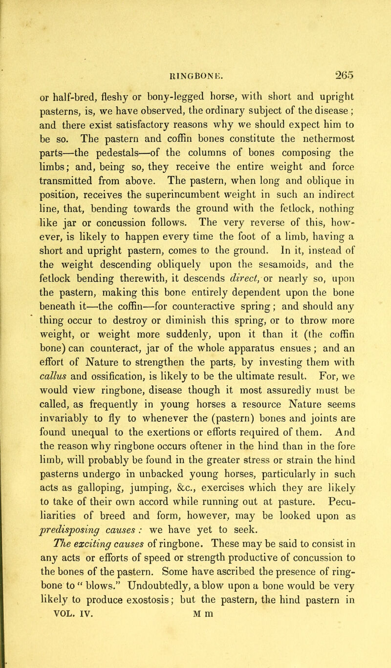 or half-bred, fleshy or bony-legged horse, with short and upright pasterns, is, we have observed, the ordinary subject of the disease ; and there exist satisfactory reasons why we should expect him to be so. The pastern and coffin bones constitute the nethermost parts—the pedestals—of the columns of bones composing the limbs; and, being so, they receive the entire weight and force transmitted from above. The pastern, when long and oblique in position, receives the superincumbent weight in such an indirect line, that, bending towards the ground with the fetlock, nothing like jar or concussion follows. The very reverse of this, how- ever, is likely to happen every time the foot of a limb, having a short and upright pastern, comes to the ground. In it, instead of the weight descending obliquely upon the sesamoids, and the fetlock bending therewith, it descends direct, or nearly so, upon the pastern, making this bone entirely dependent upon the bone beneath it—the coffin—for counteractive spring; and should any thing occur to destroy or diminish this spring, or to throw more weight, or weight more suddenly, upon it than it (the coffin bone) can counteract, jar of the whole apparatus ensues; and an effort of Nature to strengthen the parts, by investing them with callus and ossification, is likely to be the ultimate result. For, we would view ringbone, disease though it most assuredly must be called, as frequently in young horses a resource Nature seems invariably to fly to whenever the (pastern) bones and joints are found unequal to the exertions or efforts required of them. And the reason why ringbone occurs oftener in the hind than in the fore limb, will probably be found in the greater stress or strain the hind pasterns undergo in unbacked young horses, particularly in such acts as galloping, jumping, &c., exercises which they are likely to take of their own accord while running out at pasture. Pecu- liarities of breed and form, however, may be looked upon as predisposing causes : we have yet to seek. The exciting causes of ringbone. These may be said to consist in any acts or efforts of speed or strength productive of concussion to the bones of the pastern. Some have ascribed the presence of ring- bone to “ blows.” Undoubtedly, a blow upon a bone would be very likely to produce exostosis; but the pastern, the hind pastern in VOL. IV. M m