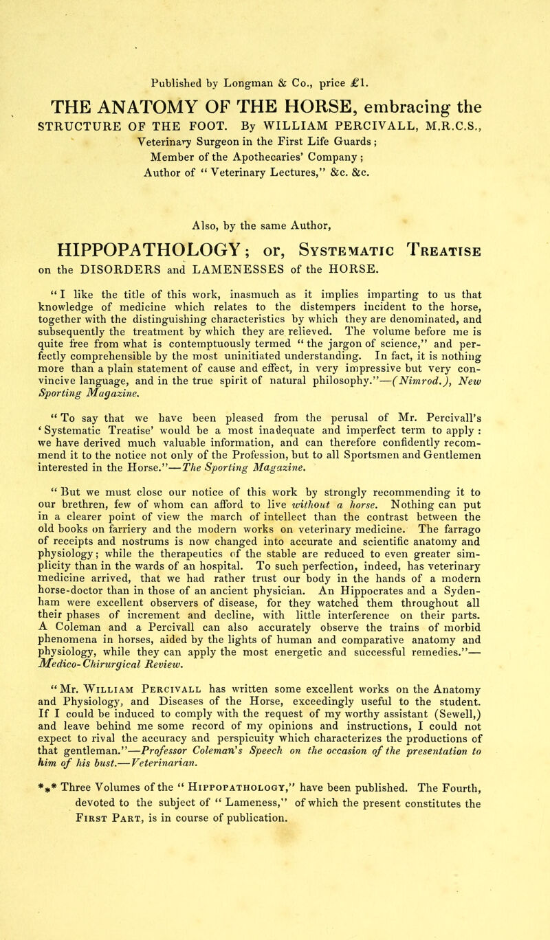 Published by Longman & Co., price £1. THE ANATOMY OF THE HORSE, embracing the STRUCTURE OF THE FOOT. By WILLIAM PERCIVALL, M.R.C.S., Veterinary Surgeon in the First Life Guards; Member of the Apothecaries’ Company ; Author of “ Veterinary Lectures,” &c. &c. Also, by the same Author, HIPPOPATHOLOGY; or, Systematic Treatise on the DISORDERS and LAMENESSES of the HORSE. “ I like the title of this work, inasmuch as it implies imparting to us that knowledge of medicine which relates to the distempers incident to the horse, together with the distinguishing characteristics by which they are denominated, and subsequently the treatment by which they are relieved. The volume before me is quite free from what is contemptuously termed “ the jargon of science,” and per- fectly comprehensible by the most uninitiated understanding. In fact, it is nothing more than a plain statement of cause and effect, in very impressive but very con- vincive language, and in the true spirit of natural philosophy.”—(Nimrod.), New Sporting Magazine. “ To say that we have been pleased from the perusal of Mr. Percivall’s ‘ Systematic Treatise’ would be a most inadequate and imperfect term to apply : we have derived much valuable information, and can therefore confidently recom- mend it to the notice not only of the Profession, but to all Sportsmen and Gentlemen interested in the Horse.”—The Sporting Magazine. “ But we must close our notice of this work by strongly recommending it to our brethren, few of whom can afford to live without a horse. Nothing can put in a clearer point of view the march of intellect than the contrast between the old books on farriery and the modern works on veterinary medicine. The farrago of receipts and nostrums is now changed into accurate and scientific anatomy and physiology ; while the therapeutics of the stable are reduced to even greater sim- plicity than in the wards of an hospital. To such perfection, indeed, has veterinary medicine arrived, that we had rather trust our body in the hands of a modern horse-doctor than in those of an ancient physician. An Hippocrates and a Syden- ham were excellent observers of disease, for they watched them throughout all their phases of increment and decline, with little interference on their parts. A Coleman and a Percivall can also accurately observe the trains of morbid phenomena in horses, aided by the lights of human and comparative anatomy and physiology, while they can apply the most energetic and successful remedies.”— Medico- Chirurgical Review. “Mr. William Percivall has written some excellent works on the Anatomy and Physiology, and Diseases of the Horse, exceedingly useful to the student. If I could be induced to comply with the request of my worthy assistant (Sewell,) and leave behind me some record of my opinions and instructions, I could not expect to rival the accuracy and perspicuity which characterizes the productions of that gentleman.”—Professor Coleman’s Speech on the occasion of the presentation to him of his bust.— Veterinarian. *** Three Volumes of the “ Hippopathology,” have been published. The Fourth, devoted to the subject of “ Lameness,” of which the present constitutes the First Part, is in course of publication.