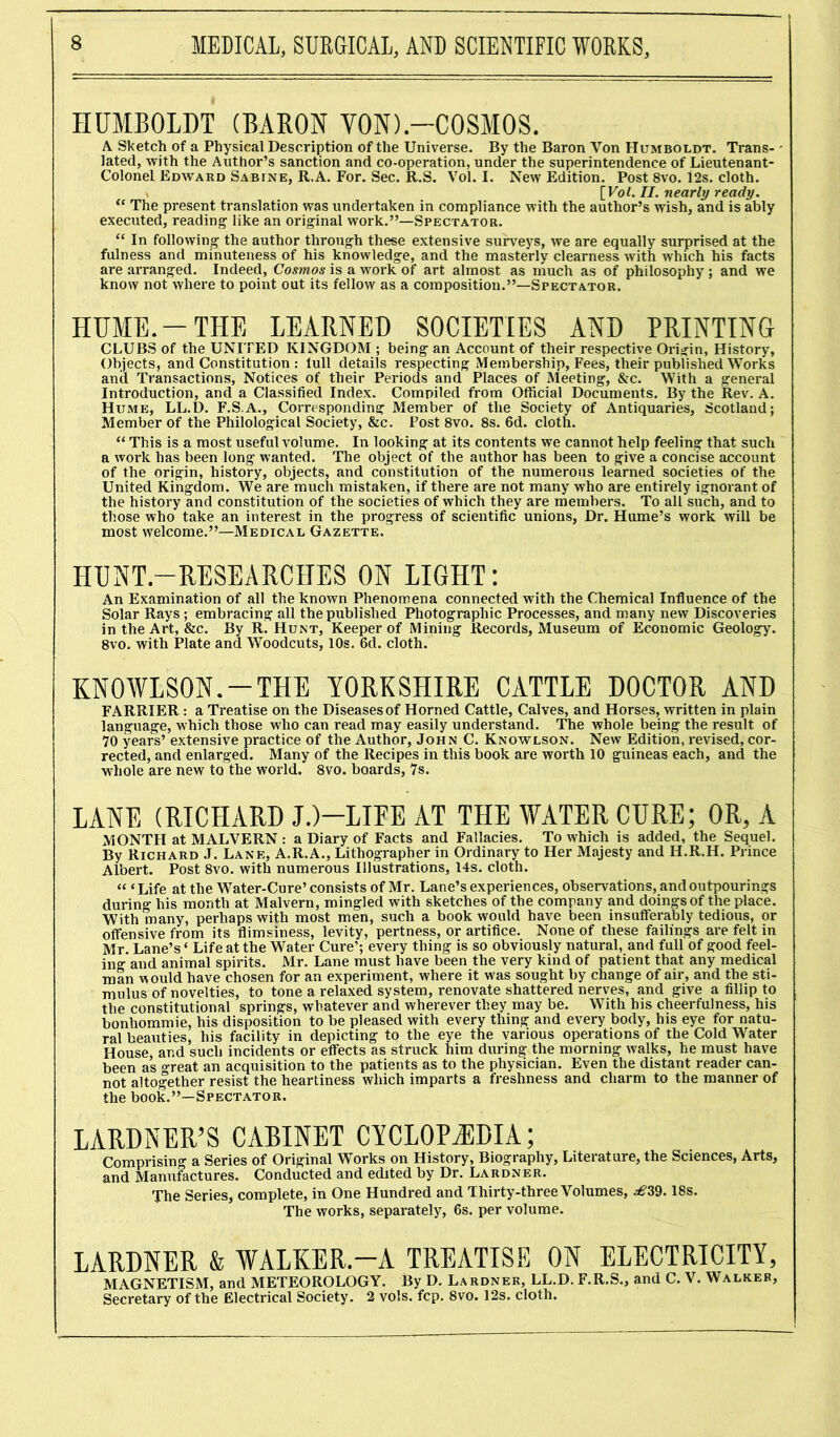 HUMBOLDT (BARON VON).-COSMOS. A Sketch of a Physical Description of the Universe. By the Baron Von Humboldt. Trans- lated, with the Author’s sanction and co-operation, under the superintendence of Lieutenant- ColoneL Edward Sabine, R.A. For. Sec. R.S. Vol. I. New Edition. Post 8vo. i2s. cloth, v [Vol. II. nearly ready. u The present translation was undertaken in compliance with the author’s wish, and is ably executed, reading like an original work.”—Spectator. “ In following the author through these extensive surveys, we are equally surprised at the fulness and minuteness of his knowledge, and the masterly clearness with which his facts are arranged. Indeed, Cosmos is a work of art almost as much as of philosophy ; and we know not where to point out its fellow as a composition.”—Spectator. HUME.-THE LEARNED SOCIETIES AND PRINTING CLUBS of the UNITED KINGDOM ; being an Account of their respective Origin, History, Objects, and Constitution : lull details respecting Membership, Fees, their published Works and Transactions, Notices of their Periods and Places of Meeting, &c. With a general Introduction, and a Classified Index. Compiled from Official Documents. By the Rev. A. Hume, LL.D. F.S.A., Corresponding Member of the Society of Antiquaries, Scotland; Member of the Philological Society, &c. Post 8vo. 8s. 6d. cloth. “ This is a most useful volume. In looking at its contents we cannot help feeling that such a work has been long wanted. The object of the author has been to give a concise account of the origin, history, objects, and constitution of the numerous learned societies of the United Kingdom. We are much mistaken, if there are not many who are entirely ignorant of the history and constitution of the societies of which they are members. To all such, and to those who take an interest in the progress of scientific unions, Dr. Hume’s work will be most welcome.”—Medical Gazette. HUNT-RESEARCHES ON LIGHT: An Examination of all the known Phenomena connected with the Chemical Influence of the Solar Rays ; embracing all the published Photographic Processes, and many new Discoveries in the Art, &c. By R. Hunt, Keeper of Mining Records, Museum of Economic Geology. 8vo. with Plate and Woodcuts, 10s. 6d. cloth. KNOWLSON.-THE YORKSHIRE CATTLE DOCTOR AND FARRIER : a Treatise on the Diseasesof Horned Cattle, Calves, and Horses, written in plain language, which those who can read may easily understand. The whole being the result of 70 years’ extensive practice of the Author, John C. Knowlson. New Edition, revised, cor- rected, and enlarged. Many of the Recipes in this book are worth 10 guineas each, and the whole are new to the world. 8vo. boards, 7s. LANE (RICHARD J.)—LIFE AT THE WATER CURE; OR, A MONTH at MALVERN : a Diary of Facts and Fallacies. To which is added, the Sequel. By Richard J. Lane, A.R.A., Lithographer in Ordinary to Her Majesty and H.R.H. Prince Albert. Post 8vo. with numerous Illustrations, 14s. cloth. « ‘Life at the Water-Cure’ consists of Mr. Lane’s experiences, observations, and outpourings during his month at Malvern, mingled with sketches of the company and doings of the place. With many, perhaps with most men, such a book would have been insufferably tedious, or offensive from its flimsiness, levity, pertness, or artifice. None of these failings are felt in Mr. Lane’s ‘ Life at the Water Cure’; every thing is so obviously natural, and full of good feel- ing and animal spirits. Mr. Lane must have been the very kind of patient that any medical man would have chosen for an experiment, where it was sought by change of air, and the sti- mulus of novelties, to tone a relaxed system, renovate shattered nerves, and give a fillip to the constitutional springs, whatever and wherever they may be. With his cheerfulness, his bonliommie, his disposition to be pleased with every thing and every body, his eye for natu- ral beauties, his facility in depicting to the eye the various operations of the Cold Water House, and such incidents or effects as struck him during the morning walks, he must have been as great an acquisition to the patients as to the physician. Even the distant reader can- not altogether resist the heartiness which imparts a freshness and charm to the manner of the book.”—Spectator. LARDNER’S CABINET CYCLOPAEDIA; Comprising a Series of Original Works on History, Biography, Literature, the Sciences, Arts, and Manufactures. Conducted and edited by Dr. Lardner. The Series, complete, in One Hundred and Thirty-three Volumes, ^39.18s. The works, separately, 6s. per volume. LARDNER & WALKER.—A TREATISE ON ELECTRICITY, MAGNETISM, and METEOROLOGY. By D. Lardner, LL.D. F.R.S., and C. V. Walker, Secretary of the Electrical Society. 2 vols. fcp. 8vo. 12s. cloth.