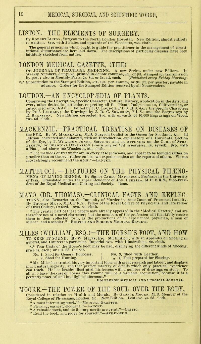 LISTON—THE ELEMENTS OE SURGERY. By Robert Liston, Surgeon to the North London Hospital. New Edition, almost entirely re-written. 8vo. with 3 Plates and upwards of 150 Woodcuts, 25s. cloth. The general principles which ought to guide the practitioner in the management of consti- tutional disturbance are here laid down. The descriptions of particular diseases have been faithfully sketched from nature. LONDON MEDICAL GAZETTE, (THE) Or, JOURNAL OF PRACTICAL MEDICINE. A new Series, under new Editors. In Weekly Numbers, demy 8vo. printed in double columns, 8d.; or 9d. stamped for transmission by post; also in Monthly Parts, 2s. 8d. or 3s. 4d. each. [Published every Friday Morning. *** Subscription to the Stamped Edition, £\.19s. per annum, or 9s. 9d. per quarter, pavable in advance. Orders for the Stamped Edition received by all Newsvenders. L0UD0N.-AN ENCYCLOPEDIA OE PLANTS. Comprising the Description, Specific Character, Culture, History, Application in the Arts, and every other desirable particular, respecting all the Plants Indigenous to, Cultivated in, or Introduced into, Britain. Edited by J. C. Loudon, F.L.S. H.S. &c. : the Specific Characters by Prof. Lindley; the Drawings by J. D. C. Sowerby, F.L.S.; and the Engravings by R. Branston. New Edition, corrected, 8vo. with upwards of 10,000 Engravings on Wood, 73s. 6d. cloth. MACKENZIE-PRACTICAL TREATISE ON DISEASES OE the EYE. By W. Mackenzie, M.D. Surgeon Oculist to the Queen for Scotland, &c. 3d Edition, corrected and enlarged, with an Introduction, explanatory of a Horizontal Section of the Eye, by T. Wharton Jones, Surgeon; and an Appendix on the Cure of Stra- bismus, by Surgical Operation (which may be had separately, Is. sewed). 8vo. with a Plate, and above 100 Woodcuts, 25s. cloth. “The methods of treatment are in every case judicious, and appear to be founded rather on practice than on theory—rather on his own experience than on the reports of others. We can most strongly recommend the work.”—Lancet. MATTEUCCI.-LECTURES ON THE PHYSICAL PHJ1N0- MENA OF LIVING BEINGS. By Signor Carlo Matteucci, Professor in the University of Pisa. Translated under the superintendence of Jon. Pereira, M.D. F.R.S., Vice-Presi- dent of the Royal Medical and Chirurgical Society. 12mo. MAYO (DR. THOMAS).—CLINICAL PACTS AND REPLEC- TIONS; also, Remarks on the Impunity of Murder in some Cases of Presumed Insanity. By Thomas Mayo, M.D. F.R.S., Fellow of the Royal College of Physicians, and late Fellow of Oriel College, Oxford. 8vo. 8s. cloth. “The greater part of these papers have already appeared in the ‘Medical Gazette,’ and are therefore not of a novel character; but the members of the profession will thankfully receive them in their collected form, as the productions of an experienced physician, a man of science, and a scholar.”—British and Foreign Medical Review. MILES (WILLIAM, ESQ.)—THE HORSE’S EOOT, AND HOW TO KEEP IT SOUND. By W. Miles, Esq. 5th Edition ; with an Appendix on Shoeing in general, and Hunters in particular. Imperial 8vo. with Illustrations, 9s. cloth. *** Four Casts of the Horse’s Foot may be had, displaying the different kinds of Shoeing, price 3s. each; or 10s. 6d. the Set. No. 1, Shod for General Purposes. j No. 3, Shod with Leather. „ 2, Shod for Hunting. | „ 4, Foot prepared for Shoeing. “ Mr. Miles has treated his very important topic with great research and labour, and displays much natural sagacity, and that perfect mastery of details which only practical experience can teach. He has besides illustrated his lessons with a number of drawings on stone. To all who have the care of horses this volume will be a valuable acquisition, because it is a perfectly practical and intelligible informant.” Edinburgh Medical and Surgical Journal. MOORE.-THE POWER OF THE SOUL OYER THE BODY, Considered in relation to Health and Morals. By George Moore, M.D. Member of the Royal College of Physicians, London, &c. New Edition. Post 8vo. 7s. 6d. cloth. “A most interesting work.”—Medical Gazette. “ Pleasing, earnest, eloquent.”—Lancet. “ A valuable work, and its literary merits are great.”—Critic. “ Read the book, and judge for yourself.”—Athenaeum.