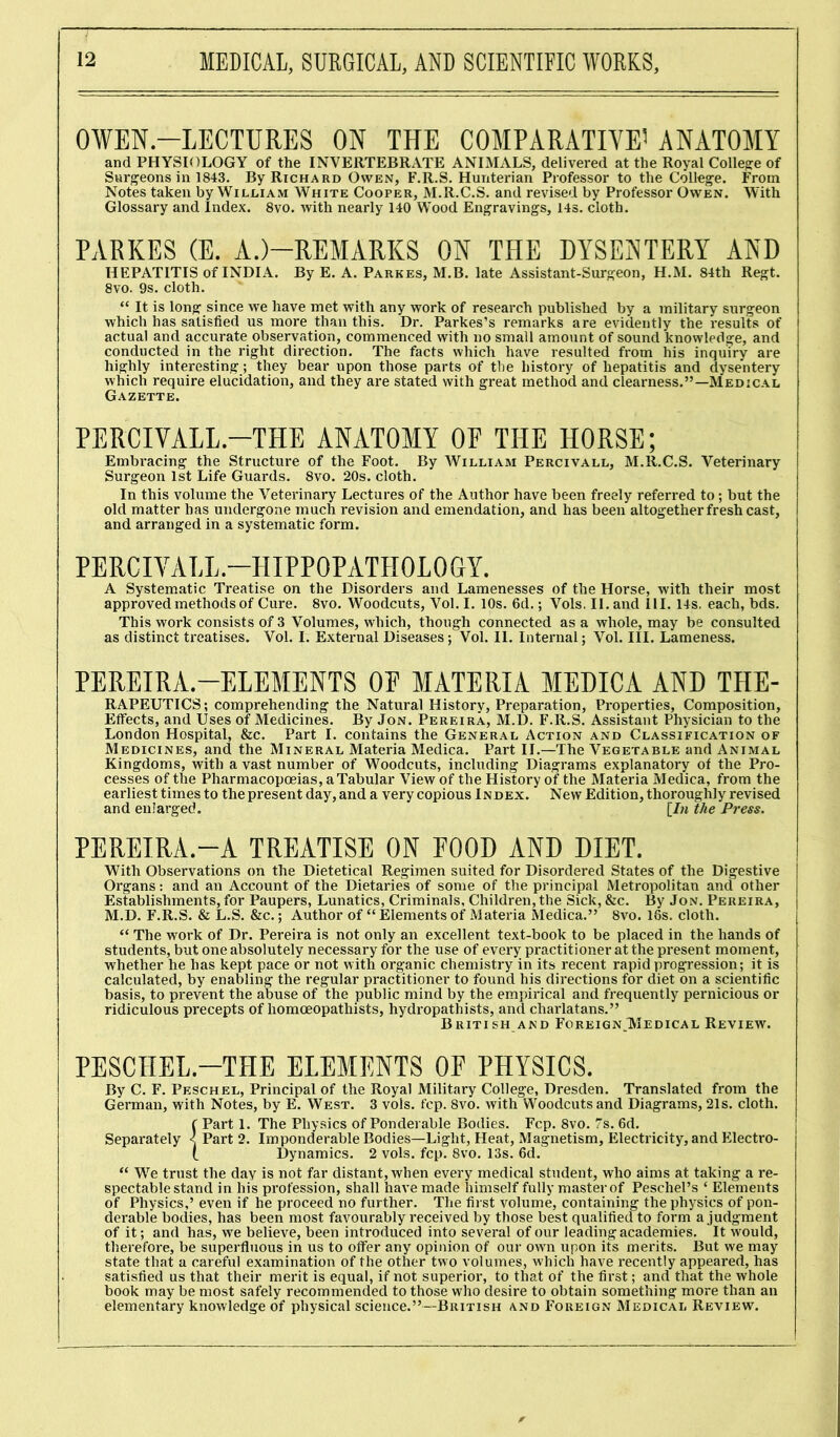 OWEN.-LECTURES ON THE COMPARATIVE1 ANATOMY and PHYSIOLOGY of the INVERTEBRATE ANIMALS, delivered at the Royal College of Surgeons in 1843. By Richard Owen, F.R.S. Hunterian Professor to the College. From Notes taken by William White Cooper, M.R.C.S. and revised by Professor Owen. With Glossary and Index. 8vo. with nearly 140 Wood Engravings, 14s. cloth. PARKES (E. A.)—REMARKS ON THE DYSENTERY AND HEPATITIS of INDIA. By E. A. Parkes, M.B. late Assistant-Surgeon, H.M. 84th Regt. 8vo. 9s. cloth. “ It is long since we have met with any work of research published by a military surgeon which has satisfied us more than this. Dr. Parkes’s remarks are evidently the results of actual and accurate observation, commenced with no small amount of sound knowledge, and conducted in the right direction. The facts which have resulted from his inquiry are highly interesting; they bear upon those parts of the history of hepatitis and dysentery which require elucidation, and they are stated with great method and clearness.”—Medical Gazette. PERCIVALL.-THE ANATOMY OE THE HORSE; Embracing the Structure of the Foot. By William Percivall, M.R.C.S. Veterinary Surgeon 1st Life Guards. 8vo. 20s. cloth. In this volume the Veterinary Lectures of the Author have been freely referred to; but the old matter has undergone much revision and emendation, and has been altogether fresh cast, and arranged in a systematic form. PERCIVALL.-HIPPOPATHOLOGY. A Systematic Treatise on the Disorders and Lamenesses of the Horse, with their most approved methods of Cure. 8vo. Woodcuts, Vol. I. 10s. 6d.; Vols. II. and 111. 14s. each, bds. This work consists of 3 Volumes, which, though connected as a whole, may be consulted as distinct treatises. Vol. I. External Diseases; Vol. II. Internal; Vol. III. Lameness. PEREIRA.—ELEMENTS OE MATERIA MEDICA AND THE- RAPEUTICS; comprehending the Natural History, Preparation, Properties, Composition, Effects, and Uses of Medicines. By Jon. Pereira, M.D. F.R.S. Assistant Physician to the London Hospital, &c. Part I. contains the General Action and Classification of Medicines, and the Mineral Materia Medica. Part II.—The Vegetable and Animal Kingdoms, with a vast number of Woodcuts, including Diagrams explanatory of the Pro- cesses of the Pharmacopoeias, a Tabular View of the History of the Materia Medica, from the earliest times to the present day, and a very copious Index. New Edition, thoroughly revised and enlarged. [In the Press. PEREIRA.—A TREATISE ON POOD AND DIET. With Observations on the Dietetical Regimen suited for Disordered States of the Digestive Organs: and an Account of the Dietaries of some of the principal Metropolitan and other Establishments, for Paupers, Lunatics, Criminals, Children, the Sick, &c. By Jon. Pereira, M.D. F.R.S. & L.S. &c.; Author of “ Elements of Materia Medica.” 8vo. 18s. cloth. “ The work of Dr. Pereira is not only an excellent text-book to be placed in the hands of students, but one absolutely necessary for the use of every practitioner at the present moment, whether he has kept pace or not with organic chemistry in its recent rapid progression; it is calculated, by enabling the regular practitioner to found his directions for diet on a scientific basis, to prevent the abuse of the public mind by the empirical and frequently pernicious or ridiculous precepts of homoeopatliists, hydropathists, and charlatans.” British and ForeignJMedical Review. PESCHEL.—THE ELEMENTS OF PHYSICS. By C. F. Peschel, Principal of the Royal Military College, Dresden. Translated from the German, with Notes, by E. West. 3 vols. fcp. 8vo. with Woodcuts and Diagrams, 21s. cloth. f Part 1. The Physics of Ponderable Bodies. Fcp. 8vo. 7s. 6d. Separately < Part 2. Imponderable Bodies—Light, Heat, Magnetism, Electricity, and Electro- t Dynamics. 2 vols. fcp. 8vo. 13s. 6d. “ We trust the day is not far distant, when every medical student, who aims at taking a re- spectable stand in his profession, shall have made himself fully master of Peschel’s ‘ Elements of Physics,’ even if he proceed no further. The first volume, containing the physics of pon- derable bodies, has been most favourably received by those best qualified to form a judgment of it; and has, we believe, been introduced into several of our leading academies. It wmuld, therefore, be superfluous in us to offer any opinion of our own upon its merits. But we may state that a careful examination of the other two volumes, which have recently appeared, has satisfied us that their merit is equal, if not superior, to that of the first; and that the whole book may be most safely recommended to those who desire to obtain something more than an elementary knowledge of physical science.”—British and Foreign Medical Review.