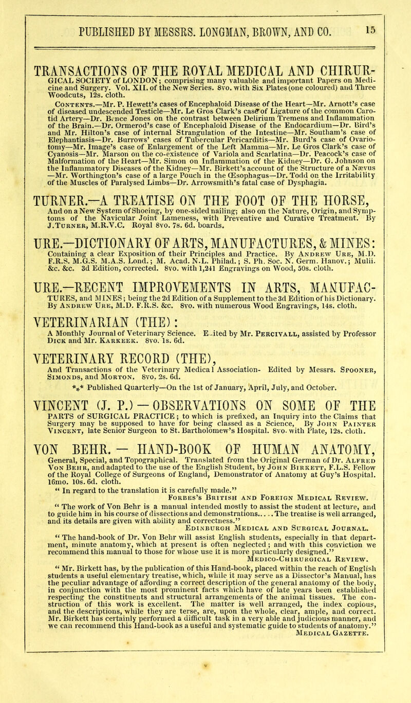 TRANSACTIONS OF THE ROYAL MEDICAL AND CHIRER- GICAL SOCIETY of LONDON; comprising many valuable and important Papers on Medi- cine and Surgery. Vol. XII. of the New Series. 8vo. with Six Plates (one coloured) and Three Woodcuts, 12s. cloth. Contents.—Mr. P. Hewett’s cases of Encephaloid Disease of the Heart—Mr. Arnott’s case of diseased undescended Testicle—Mr. Le Gros Clark’s casetof Ligature of the common Caro- tid Artery—Dr. Bence Jones on the contrast between Delirium Tremens and Inflammation of the Brain.—Dr. Ormerod’s case of Encephaloid Disease of the Endocardium—Dr. Bird’s and Mr. Hilton’s case of internal Strangulation of the Intestine—Mr. Southam’s case of Elephantiasis—Dr. Burrows’ cases of Tubercular Pericarditis—Mr. Burd’s case of Ovario- tomy—Mr. Image’s case of Enlargement of the Left Mamma—Mr. Le Gros Clark’s case of Cyanosis—Mr. Marson on the co-existence of Variola and Scarlatina—Dr. Peacock’s case of Malformation of the Heart—Mr. Simon on Inflammation of the Kidney—Dr. G. Johnson on the Inflammatory Diseases of the Kidney—Mr. Birkett’s account of the Structure of a Nsevus —Mr. Worthington’s case of a large Pouch in the (Esophagus—Dr. Todd on the Irritability of the Muscles of Paralysed Limbs—Dr. Arrowsmith’s fatal case of Dysphagia. TURNER.—A TREATISE ON THE FOOT OF THE HORSE, And on a New System of Shoeing, by one-sided nailing; also on the Nature, Origin, and Symp- toms of the Navicular Joint Lameness, with Preventive and Curative Treatment. By J.Turner, M.R.V.C. Royal 8vo. 7s. 6d. boards. URE-DICTIONARY OF ARTS, MANUFACTURES, & MINES: Containing a clear Exposition of their Principles and Practice. Bv Andrew Ure, M.D. F.R.S. M.G.S. M.A.S. Lond.; M. Acad. N.L. Philad.; S. Ph. Soc. N. Germ. Hanov.; Mulii. &c. &c. 3d Edition, corrected. 8vo. with 1,241 Engravings on Wood, 50s. cloth. URE.-RECENT IMPROVEMENTS IN ARTS, MAMUFAC- TURES, and MINES; being the 2d Edition of a Supplement to the 3d Edition of his Dictionary. By Andrew Ure, M.D. F.R.S. &c. 8vo. with numerous Wood Engravings, 14s. cloth. VETERINARIAN (THE): A Monthly Journal of Veterinary Science. E-ited by Mr. Percivall, assisted by Professor Dick and Mr. Karkeek. 8vo. Is. 6d. VETERINARY RECORD (THE), And Transactions of the Veterinary Medical Association- Edited by Messrs. Spooner, Simon ds, and Morton. 8vo, 2s. 6d. *** Published Quarterly—On the 1st of January, !A.pril, July, and October. VINCENT (J. P.) — OESERVATIONS ON SOME OF TILE PARTS of SURGICAL PRACTICE; to which is prefixed, an Inquiry into the Claims that Surgery may be supposed to have for being classed as a Science, By John Painter Vincent, late Senior Surgeon to St. Bartholomew’s Hospital. 8vo. with Plate, 12s. cloth. YON BEHR. - HAND-BOOK 0E HUMAN ANATOMY, General, Special, and Topographical. Translated from the Original German of Dr. Alfred Von Behr, and adapted to the use of the English Student, by John Birkett, F.L.S. Fellow of the Royal College of Surgeons of England, Demonstrator of Anatomy at Guy’s Hospital. 16mo. 10s. 6d. cloth. “ In regard to the translation it is carefully made.” Forbes’s British and Foreign Medical Review. “ The work of Von Behr is a manual intended mostly to assist the student at lecture, and to guide him in his course of dissections and demonstrations..... The treatise is well arranged, and its details are given with ability and correctness.” Edinburgh Medical and Surgical Journal. “ The hand-book of Dr. Von Behr will assist English students, especially in that depart- ment, minute anatomy, which at present is often neglected; and with this conviction we recommend this manual to those for whose use it is more particularly designed.” Medico-Chirurgical Review. “ Mr. Birkett has, by the publication of this Hand-book, placed within the reach of English students a useful elementary treatise, which, while it may serve as a Dissector’s Manual, has the peculiar advantage of affording a correct description of the general anatomy of the body, in conjunction with the most prominent facts which have of late years been established respecting the constituents and structural arrangements of the animal tissues. The con- struction of this work is excellent. The matter is well arranged, the index copious, and the descriptions, while they are terse, are, upon the whole, clear, ample, and correct. Mr. Birkett has certainly performed a difficult task in a very able and judicious manner, and we can recommend this Hand-book as a useful and systematic guide to students of anatomy.” Medical Gazette.