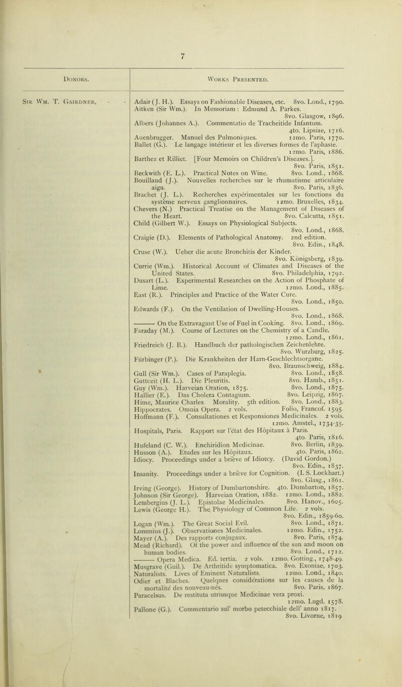 Donors. Works Presented. Sir Wm. T. Gairdner, Adair(J. H.). Essays on Fashionable Diseases, etc. 8vo. Lond., 1790. Aitken (Sir Wm.). In Memoriam : Edmund A. Parkes. 8vo. Glasgow, 1896. Albers (Johannes A.). Commentatio de Tracheitide Infantum. 4to. Lipsiae, 17x6. Auenbrugger. Manuel des Pulmoniques. i2mo. Paris, 1770. Ballet (G.). Le langage interieur et les diverses formes de l’aphasie. izmo. Paris, 1886. Barthez et Rilliet. [Four Memoirs on Children’s Diseases.]. 8vo. Paris, 1851. Beckwith (E. L.). Practical Notes on Wine. 8vo. Lond., 1868. Bouillaud (J.). Nouvelles recherches sur le rhumatisme articulaire aigu. 8vo. Paris, 1836. Brachet (J. L.). Recherches experimentales sur les fonctions du systeme nerveux ganglionnaires. i2mo. Bruxelles, 1834. Chevers (N.) Practical Treatise on the Management of Diseases of the Heart. 8vo. Calcutta, 1851. Child (Gilbert W.). Essays on Physiological Subjects. 8vo. Lond., 1868. Craigie (D.). Elements of Pathological Anatomy. 2nd edition. 8vo. Edin., 1848. Cruse (W.). Ueber die acute Bronchitis der Kinder. 8vo. Konigsberg, 1839. Currie (Wm.). Historical Account of Climates and Diseases of the United States. 8vo. Philadelphia, 1792. Dusart (L.). Experimental Researches on the Action of Phosphate of Lime. 121110. Lond., 1885. East (R.). Principles and Practice of the Water Cure. 8vo. Lond., 1850. Edwards (F.). On the Ventilation of Dwelling-Houses. 8vo. Lond., 1868. On the Extravagant Use of Fuel in Cooking. 8vo. Lond., 1869. Faraday (M.). Course of Lectures on the Chemistry of a Candle. 12mo. Lond., 1861. Friedreich (J. B.). Handbuch der pathologischen Zeichenlehre. 8vo. Wurzburg, 1825. Fiirbinger (P.). Die Krankheiten der Harn-Geschlechtsorgane. 8vo. Braunschweig, 1884. Gull (Sir Wm.). Cases of Paraplegia. 8vo. Lond., 1858. Guttceit (H. L.). Die Pleuritis. 8vo. Hamb., 1851. Guy (Wm.). Harveian Oration, 1875. 8vo. Lond., 1875. Hallier (E.). Das Cholera Contagium. 8vo. Leipzig, 1867. Hime, Maurice Charles Morality. 5th edition. 8vo. Lond., 1883. Hippocrates. Omnia Opera. 2 vols. Folio, Francof. 1595. Hoffmann (F.). Consultationes et Responsiones Medicinales. 2 vols. 12mo. Amstel., 1734-35. Hospitals, Paris. Rapport sur l’etat des Hopitaux a Paris. 4to. Paris, 1816. Hufeland (C. W.). Enchiridion Medicinae. 8vo. Berlin, 1839. Husson (A.). Etudes sur les Hopitaux. 4to. Paris, 1862. Idiocy. Proceedings under a brieve of Idiotcy. (David Gordon.) 8vo. Edin., 1837. Insanity. Proceedings under a brifeve for Cognition. (I. S. Lockhart.) 8vo. Glasg., 1861. Irving (George). History of Dumbartonshire. 4to. Dumbarton, 1857. Johnson (Sir George). Harveian Oration, 1882. i2mo. Lond., 1882. Lembergius (J. L.). Epistolae Medicinales. 8vo. Hanov., 1605. Lewis (George H.). The Physiology of Common Life. 2 vols. 8vo. Edin., 1859-60. Logan (Wm.). The Great Social Evil. 8vo. Lond., 1871. Lommius (J.). Observationes Medicinales. 12010. Edin., 1752. Mayer (A.). Des rapports conjugaux. 8vo. Paris, 1874. Mead (Richard). Of the power and influence of the sun and moon on human bodies. 8vo. Lond., 1712. Opera Medica. Ed. tertia. 2 vols. 12010. Gotting., 1748-49. Musgrave (Guil.). De Arthritide symptomatica. 8vo. Exoniae, 1703. Naturalists. Lives of Eminent Naturalists, 121110. Lond., 1840. Odier et Blaches. Quelques considerations sur les causes de la mortalite des nouveau-nds. 8vo. Paris, 1867. Paracelsus. De restituta utriusque Medicinae vera proxi. 12010. Lugd. 1578. Pallone (G.). Commentario sul’ morbo petecchiale dell’ anno 1817. 8vo. Livorne, 1819