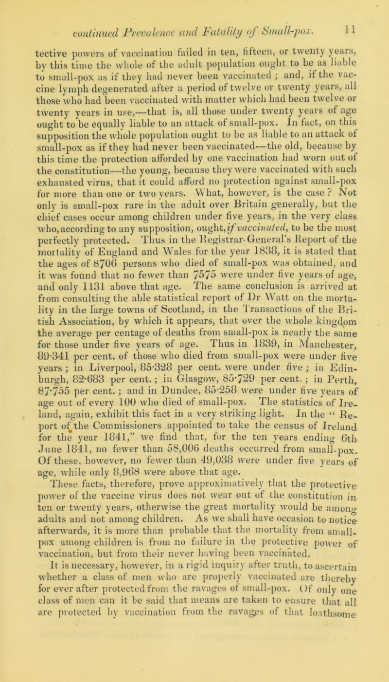 tective powers of vaccination failed in ten, fifteen, or twenty years, by this time the whole of the adult population ought to be as liable to small-pox as if they had never been vaccinated ; and, if the vac- cine lymph degenerated after a period of twelve or twenty years, all those who had been vaccinated with matter which had been twelve or twenty years in use,—that is, all those under twenty years of age ought to be equally liable to an attack of small-pox. In fact, on this supposition the whole population ought to be as liable to an attack of small-pox as if they had never been vaccinated—the old, because by this time the protection afforded by one vaccination had worn out of the constitution—the young, because they were vaccinated with such exhausted virus, that it could afford no protection against small-pox for more than one or two years. What, however, is the case ? Not only is small-pox rare in the adult over Britain generally, but the chief cases occur among children under five years, in the very class who, according to any supposition, ought, if vaccinated, to be the most perfectly protected. Thus in the Registrar-General’s Report of the mortality of England and Wales for the year 1838, it is stated that the ages of 8700 persons who died of small-pox was obtained, and it was found that no fewer than 7575 were under five years of age, and only 1131 above that age. The same conclusion is arrived at from consulting the able statistical report of Dr Watt on the morta- lity in the large towns of Scotland, in the Transactions of the Bri- tish Association, by which it appears, that over the whole kingdom the average per centage of deaths from small-pox is nearly the same for those under five years of age. Thus in 1839, in Manchester, 89 341 per cent, of those who died from small-pox were under five years ; in Liverpool, 85-328 per cent, were under five ; in Edin- burgh, 82-683 per cent. ; in Glasgow, 85-729 per cent. ; in Perth, 87'755 per cent. ; and in Dundee, 85-258 were under five years of age out of every 100 who died of small-pox. The statistics of Ire- land, again, exhibit this fact in a very striking light. In the “ Re- port of the Commissioners appointed to take the census of Ireland for the year 1841,” we find that, for the ten years ending 6th June 1841, no fewer than 58,006 deaths occurred from small-pox. Of these, however, no fewer than 49,038 were under five years of age, while only 8,968 were above that age. These facts, therefore, prove approximatively that the protective power of the vaccine virus does not wear out of the constitution in ten or twenty years, otherwise the great mortality would be amon<* adults and not among children. As we shall have occasion to notice afterwards, it is more than probable that the mortality from small- pox among children is from no failure in the protective power of vaccination, but from their never having been vaccinated. It is necessary, however, in a rigid inquiry after truth, to ascertain whether a class of men who are properly vaccinated are thereby for ever after protected from the ravages of small-pox. Of only one class of men can it be said that means are taken to ensure that all are protected by vaccination from the ravages of that loathsome